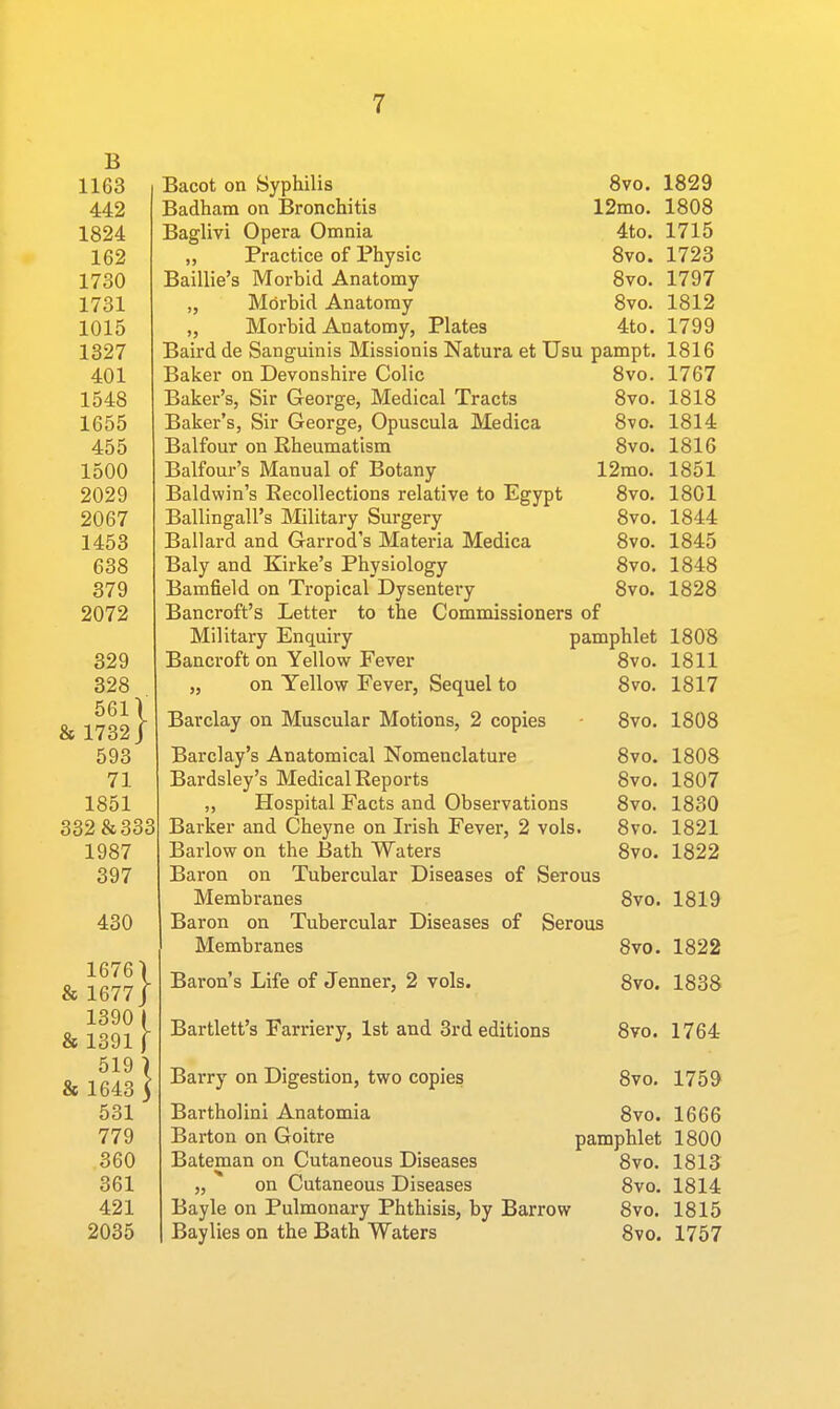 B 1163 442 1824 162 1730 1731 1015 1327 401 1548 1655 455 1500 2029 2067 1453 638 379 2072 329 328 561V & 1732 J 593 71 1851 332 & 333 1987 397 430 16761 & 1677J 1390 I & 1391 f 519 ) & 1643 3 531 779 360 361 421 2035 Bacot on Syphilis 8vo. 1829 Badham on Bronchitis 12mo. 1808 Baglivi Opera Omnia 4to. 1715 „ Practice of Physic 8vo. 1723 Baillie's Morbid Anatomy 8vo. 1797 „ Morbid Anatomy 8vo. 1812 „ Morbid Anatomy, Plates 4to, 1799 Baird de Sanguinis Missionis Natura et Usu pampt. 1816 Baker on Devonshire Colic 8vo. 1767 Baker's, Sir George, Medical Tracts 8vo. 1818 Baker's, Sir George, Opuscula Medica 8vo. 1814 Balfour on Rheumatism 8vo. 1816 Balfour's Manual of Botany 12mo. 1851 Baldwin's Eecollections relative to Egypt 8vo. 1801 Ballingall's Military Surgery 8vo. 1844 Ballard and Garrod's Materia Medica 8vo. 1845 Baly and Kirke's Physiology 8vo. 1848 Bamfield on Tropical Dysentery 8vo. 1828 Bancroft's Letter to the Commissioners of Military Enquiry pamphlet 1808 Bancroft on Yellow Fever 8vo. 1811 „ on Yellow Fever, Sequel to 8vo. 1817 Barclay on Muscular Motions, 2 copies 8vo. 1808 Barclay's Anatomical Nomenclature 8vo. 1808 Bardsley's Medical Reports 8vo. 1807 ,, Hospital Facts and Observations 8vo, 1830 Barker and Cheyne on Irish Fever, 2 vols. 8vo. 1821 Barlow on the Bath Waters 8vo. 1822 Bai'on on Tubercular Diseases of Serous Membranes 8vo. 1819 Baron on Tubercular Diseases of Serous Membranes 8vo. 1822 Baron's Life of Jenner, 2 vols. 8vo. 1838 Bartlett's Farriery, 1st and 3rd editions 8vo. 1764 Barry on Digestion, two copies 8vo. 175^ Bartholinl Anatomia 8vo. 1666 Barton on Goitre pamphlet 1800 Bateman on Cutaneous Diseases 8vo. 1813 „ on Cutaneous Diseases 8vo. 1814 Bayle on Pulmonary Phthisis, by Barrow 8vo. 1815 Baylies on the Bath Waters 8vo. 1757