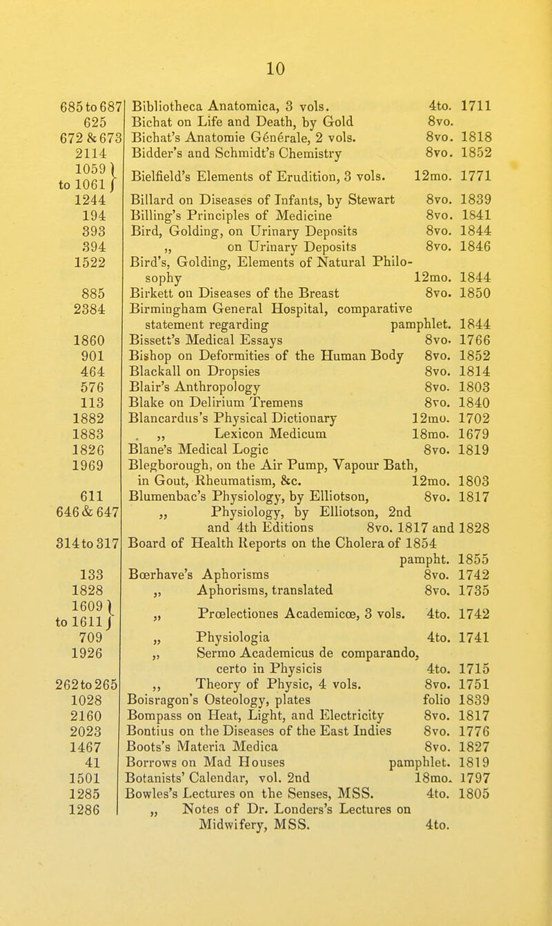685 to 687 625 672 8c 673 2114 1059 to 1061 1244 194 393 394 1522 885 2384 1860 901 464 576 113 1882 1883 1826 1969 611 646 & 647 314to317 133 1828 1609 \ to 1611J 709 1926 262to265 1028 2160 2023 1467 41 1501 1285 1286 Bibliotheca Anatomica, 3 vols. 4to. 1711 Bichat on Life and Death, by Gold 8vo. Bichat's Anatomie G6n6rale, 2 vols. 8vo. 1818 Bidder's and Schmidt's Chemistry 8vo. 1852 Bielfield's Elements of Erudition, 3 vols. 12mo. 1771 Billard on Diseases of Infants, by Stewart 8vo. 1839 Billing's Principles of Medicine 8vo. 1841 Bird, Golding, on Urinary Deposits 8vo. 1844 „ on Urinary Deposits 8vo. 1846 Bird's, Golding, Elements of Natural Philo- sophy 12mo. 1844 Birkett on Diseases of the Breast 8vo. 1850 Birmingham General Hospital, comparative statement regarding pamphlet. 1844 Bissett's Medical Essays 8vo. 1766 Bishop on Deformities of the Human Body 8vo. 1852 Blackall on Dropsies 8vo. 1814 Blair's Anthropology 8vo. 1803 Blake on Delirium Tremens 8vo. 1840 Blancardus's Physical Dictionary 12mo. 1702 „ Lexicon Medicum 18mo. 1679 Blane's Medical Logic 8vo. 1819 Blegborough, on the Air Pump, Vapour Bath, in Gout, Rheumatism, &c. 12mo. 1803 Blumenbac's Physiology, by Elliotson, 8vo. 1817 „ Physiology, by Elliotson, 2nd and 4th Editions 8vo. 1817 and 1828 Board of Health Reports on the Cholera of 1854 pampht. 1855 Boerhave's Aphorisms 8vo. 1742 „ Aphorisms, translated 8vo. 1735 „ Proelectiones Academicoe, 3 vols. 4to. 1742 „ Physiologia 4to. 1741 „ Sermo Academicus de comparando. certo in Physicis 4to. 1715 ,, Theory of Physic, 4 vols. 8vo. 1751 Boisragon's Osteology, plates folio 1839 Bompass on Heat, Light, and Electricity 8vo. 1817 Bontius on the Diseases of the East Indies 8vo. 1776 Boots's Materia Medica 8vo. 1827 Borrows on Mad Houses pamphlet. 1819 Botanists' Calendar, vol. 2nd 18mo. 1797 Bowles's Lectures on the Senses, MSS. 4to. 1805 „ Notes of Dr. Londers's Lectures on Midwifery, MSS. 4to.