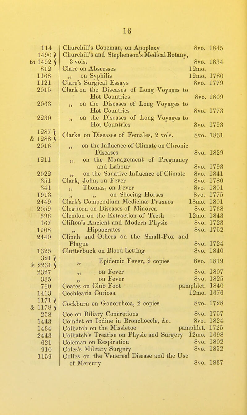 Churchill's Copeman, on Apoplexy 8vo. 1845 Churchill's and Stephenson's Medical Botany, 3 vols. 8vo. 1834 Clare on Abscesses 12mo. „ on Syphilis 12mo. 1780 Clare's Surgical Essays 8vo. 1779 Clark on the Diseases of Long Voyages to Hot Countries 8vo. 1809 „ on the Diseases of Long Voyages to Hot Countries 8vo. 1773 „ on the Diseases of Long Voyages to Hot Countries 8vo. 1793 Clarke on Diseases of Females, 2 vols. 8vo. 1831 „ on the Influence of Climate on Chronic Diseases 8vo. 1829 on the Management of Pregnancy and Labour 8vo. 1793 „ on the Sanative Influence of Climate 8vo. 1841 Clark, John, on Fever 8vo. 1780 ,, Thomas, on Fever 8vo. 1801 „ „ on Shoeing Horses 8vo. 1775 Clark's Compendium Medicinae Praxeos 18mo. 1801 Cleghorn on Diseases of Minorca 8vo. 1768 Clendon on the Extraction of Teeth 12mo. 1843 Clifton's Ancient and Modern Physic 8vo. 1723 „ Hippocrates 8vo. 1752 Clinch and Others on the Small-Pox and Plague 8vo. 1724 Clutterbuck on Blood Letting 8vo. 1840 „ Epidemic Fever, 2 copies 8vo. 1819 ,, on Fever 8vo. „ on Fever 8vo. Coates on Club Foot • pamphlet. Cochlearia Curiosa 12mo. Cockburn on Gonorrhoea, 2 copies 8vo. Coe on Biliary Concretions 8vo. Coindet on Iodine in Bronchocele, &c. 8vo. Colbatch on the Missletoe pamphlet. Colbatch's Treatise on Physic and Surgery 12mo. Coleman on Respiration 8vo. Coles's Military Surgery 8vo. Colles on the Venereal Disease and the Use of Mercury 8vo. 1807 1825 1840 1676 1728 1757 1824 1725 1698 1802 1852 1837