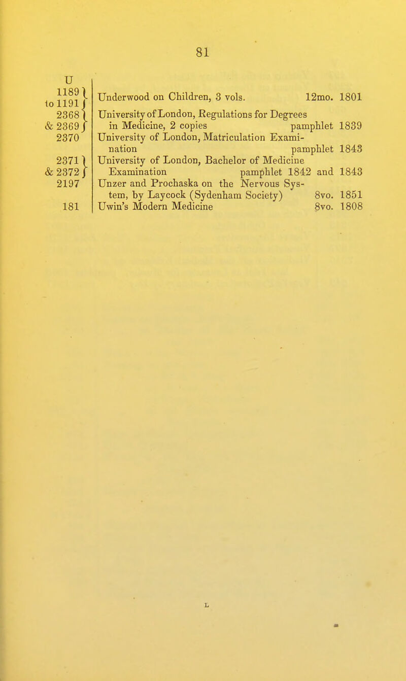 u 1189 \ I0II9I j 23681 & 2369 J 2370 2371) & 2372 j 2197 181 Underwood on Children, 3 vols. 12mo. 1801 University of London, Regulations for Degrees in Medicine, 2 copies pamphlet 1839 University of London, Matriculation Exami- nation pamphlet 1843 University of London, Bachelor of Medicine Examination pamphlet 1842 and 1843 Unzer and Prochaska on the Nervous Sys- tem, by Laycock (Sydenham Society) 8vo. 1851 Uwiu's Modern Medicine 8vo. 1808