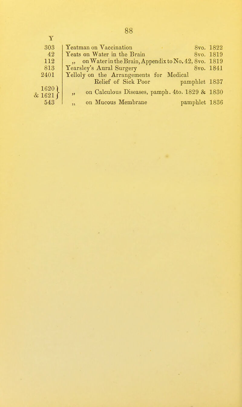 Y 303 42 112 813 2401 16201 & 1621/ 88 Yeatman on Vaccination 8vo. 1822 Yeats on Water in the Brain 8vo. 1819 „ on Water in the Brain, Appendix to No. 42, 8 vo. 1819 Yearsley's Aural Surgery 8vo. 1841 Yelloly on the Arrangements for Medical Eelief of Sick Poor pamphlet 1837 „ on Calculous Diseases, pamph. 4to. 1829 & 1830