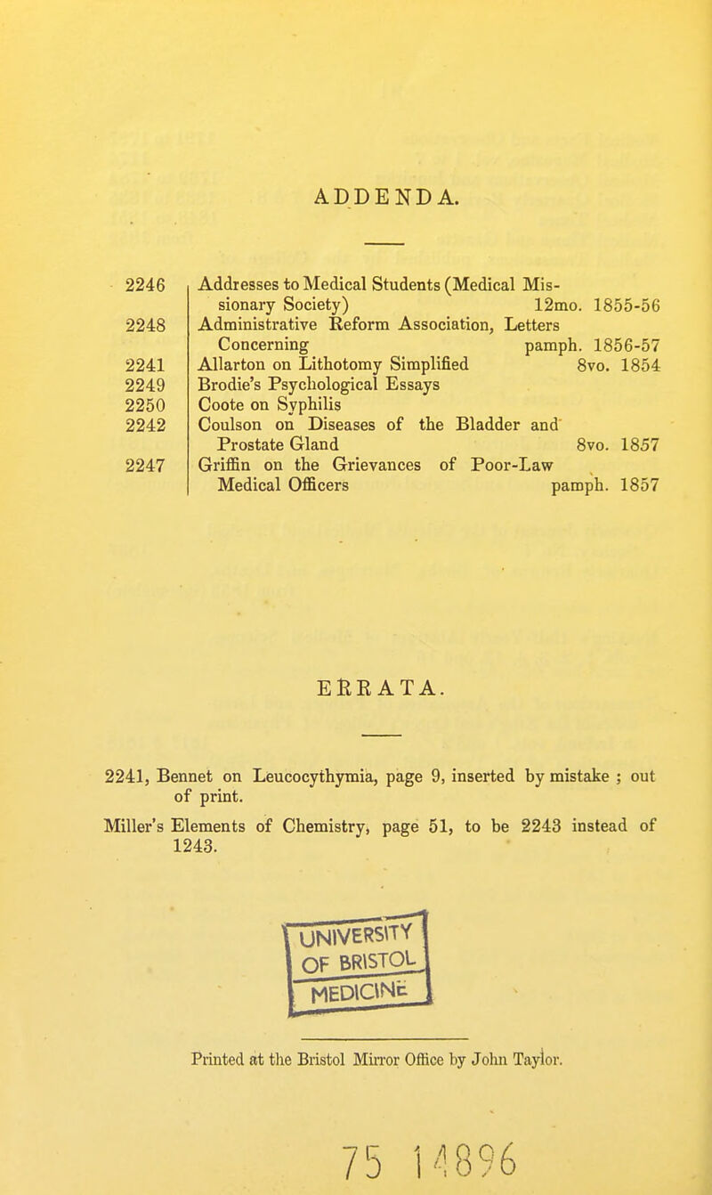 ADDENDA. 2246 Addresses to Medical Students (Medical Mis- sionary Society) 12mo. 1855-56 2248 Administrative Reform Association, Letters Concerning pamph. 1856-57 2241 AUarton on Lithotomy Simplified 8vo. 1854 2249 Brodie's Psychological Essays 2250 Coote on Syphilis 2242 Coulson on Diseases of the Bladder and' Prostate Gland 8vo. 1857 2247 Griffin on the Grievances of Poor-Law Medical Officers pamph. 1857 EHK ATA. 2241, Bennet on Leucocythymia, page 9, inserted by mistake ; out of print. Miller's Elements of Chemistry, page 51, to be 2243 instead of 1243. UN1VER5\TY OF BRISTOL^ MEDlGNt Printed at tlie Bristol MiiTor Office by John Taylor. 75 l''!896