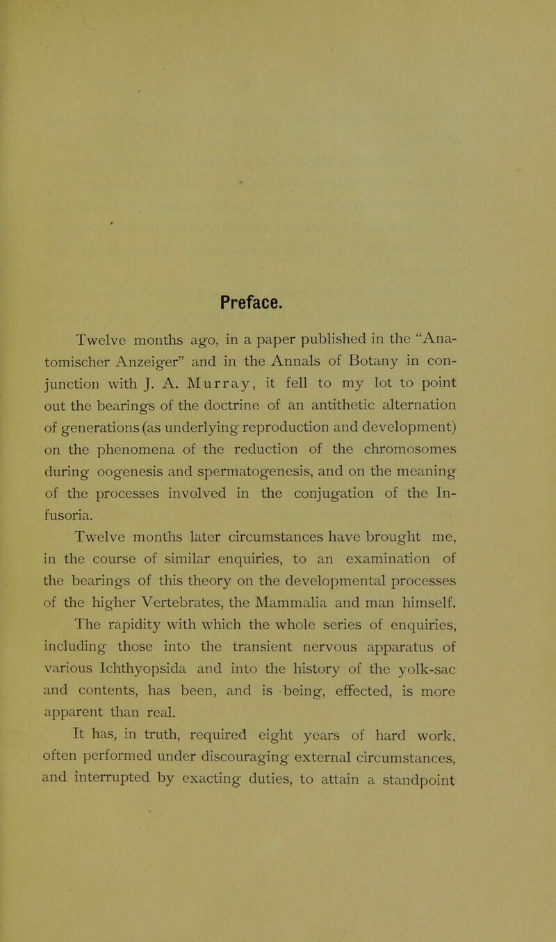 0 Preface. Twelve months ago, in a paper published in the Ana- tomischer Anzeiger and in the Annals of Botany in con- junction with J. A. Murray, it fell to my lot to point out the bearings of the doctrine of an antithetic alternation of generations (as underlying reproduction and development) on the phenomena of the reduction of the chromosomes during oogenesis and spermatogenesis, and on the meaning of the processes involved in the conjugation of the In- fusoria. Twelve months later circumstances have brought me, in the course of similar enquiries, to an examination of the bearings of this theory on the developmental processes of the higher Vertebrates, the Mammalia and man himself. The rapidity with which the whole series of enquiries, including those into the transient nervous apparatus of various Ichthyopsida and into the history of the yolk-sac and contents, has been, and is being, effected, is more apparent than real. It has, in truth, required eight years of hard work, often performed under discouraging external circumstances, and interrupted by exacting duties, to attain a standpoint