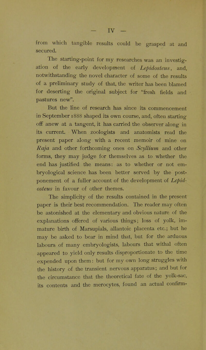 from which tangible results could be grasped at and secured. The starting-point for my researches was an investig- ation of the early development of Lepidosteus, and, notwithstanding the novel character of some of the results of a preliminary study of that, the writer has been blamed for deserting the original subject for fresh fields and pastures new. But the line of research has since its commencement in September 1888 shaped its own course, and, often starting off anew at a tangent, it has carried the observer along in its current. When zoologists and anatomists read the present paper along with a recent memoir of mine on Raja and other forthcoming ones on Scyllium and other forms, they may judge for themselves as to whether the end has justified the means: as to whether or not em- bryological science has been better served by the post- ponement of a fuller account of the development of Lepid- osteus in favour of other themes. The simplicity of the results contained in the present paper is their best recommendation. The reader may often be astonished at the elementary and obvious nature of the explanations offered of various things; loss of yolk, im- mature birth of Marsupials, allantoic placenta etc.; but he may be asked to bear in mind that, but for the arduous labours of many embryologists, labours that withal often appeared to yield only results disproportionate to the time expended upon them: but for my own long struggles with the history of the transient nervous apparatus; and but for the circumstance that the theoretical fate of the yolk-sac, its contents and the merocytes, found an actual confirm-