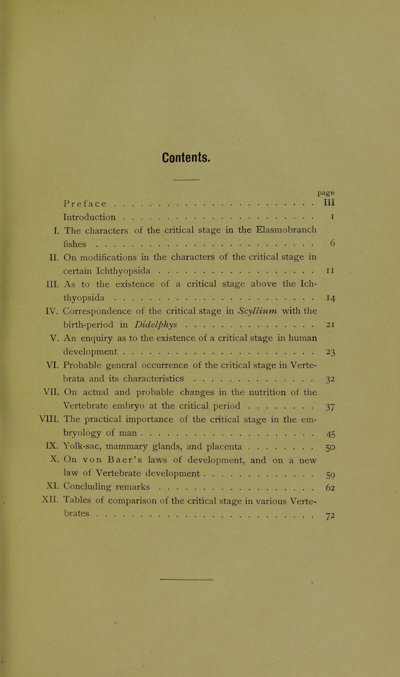 Contents. page Preface Ill Introduction i I. The characters of the critical stage in the Elasmobranch fishes 6 II. On modifications in the characters of the critical stage in certain Ichthyopsida 11 III. As to the existence of a critical stage above the Ich- thyopsida 14 IV. Correspondence of the critical stage in Scyllium with the birth-period in Didelphys 21 V. An enquiry as to the existence of a critical stage in human development 23 VI. Probable general occurrence of the critical stage in Verte- brata and its characteristics 32 VII. On actual and probable changes in the nutrition of the Vertebrate embryo at the critical period 37 VIII. The practical importance of the critical stage m the em- bryology of man 45 IX. Yolk-sac, mammary glands, and placenta 50 X. On von Baer's laws of development, and on a new law of Vertebrate development 59 XI. Concluding remarks 62 XII. Tables of comparison of the critical stage in various Verte- brates y2