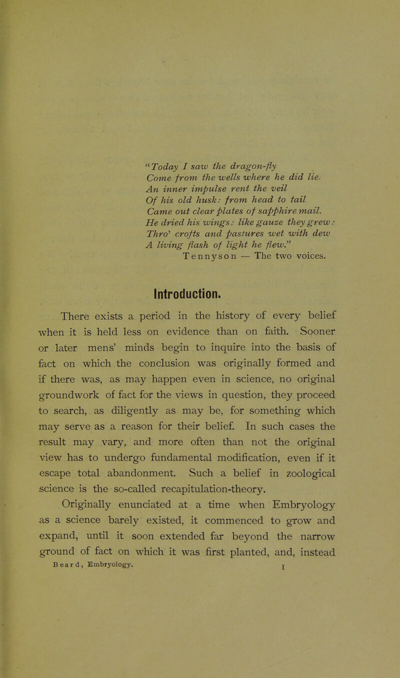 Come from the wells where he did lie. An inner impulse rent the veil Of his old husk: from head to tail Came out clear plates of sapphire mail. He dried his wings: like gauze they grew : Thro^ crofts and pastures wet with dew A living flash of light he flew Tennyson — The two voices. Introduction. There exists a period in the history of every belief when it is held less on evidence than on faith. Sooner or later mens' minds begin to inquire into the basis of fact on which the conclusion was originally formed and if there was, as may happen even in science, no original groundwork of fact for the views in question, they proceed to search, as diligently as may be, for something which may serve as a reason for their belief. In such cases the result may vary, and more often than not the original view has to undergo fundamental modification, even if it escape total abandonment. Such a belief in zoological science is the so-called recapitulation-theory. Originally enunciated at a time when Embryology as a science barely existed, it commenced to grow and expand, until it soon extended far beyond the narrow ground of fact on which it was first planted, and, instead Beard, Embryology. j