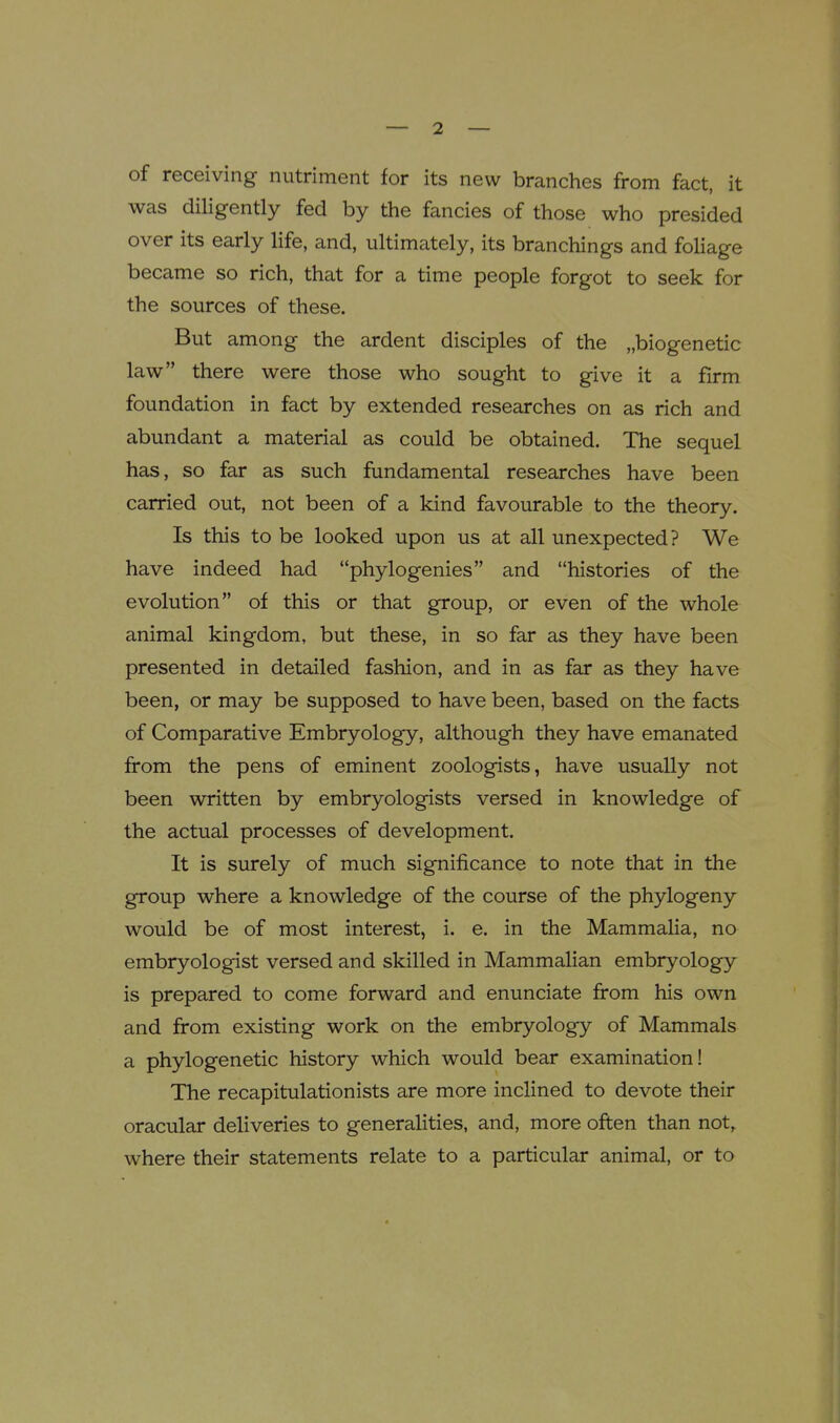 of receiving nutriment for its new branches from fact, it was diligently fed by the fancies of those who presided over its early life, and, ultimately, its branchings and foliage became so rich, that for a time people forgot to seek for the sources of these. But among the ardent disciples of the „biogenetic law there were those who sought to give it a firm foundation in fact by extended researches on as rich and abundant a material as could be obtained. The sequel has, so far as such fundamental researches have been carried out, not been of a kind favourable to the theory. Is this to be looked upon us at all unexpected? We have indeed had phylogenies and histories of the evolution of this or that group, or even of the whole animal kingdom, but these, in so far as they have been presented in detailed fashion, and in as far as they have been, or may be supposed to have been, based on the facts of Comparative Embryology, although they have emanated from the pens of eminent zoologists, have usually not been written by embryologists versed in knowledge of the actual processes of development. It is surely of much significance to note that in the group where a knowledge of the course of the phylogeny would be of most interest, i. e. in the Mammalia, no embryologist versed and skilled in Mammalian embryology is prepared to come forward and enunciate from his own and from existing work on the embryology of Mammals a phylogenetic history which would bear examination! The recapitulationists are more inclined to devote their oracular deliveries to generalities, and, more often than not, where their statements relate to a particular animal, or to