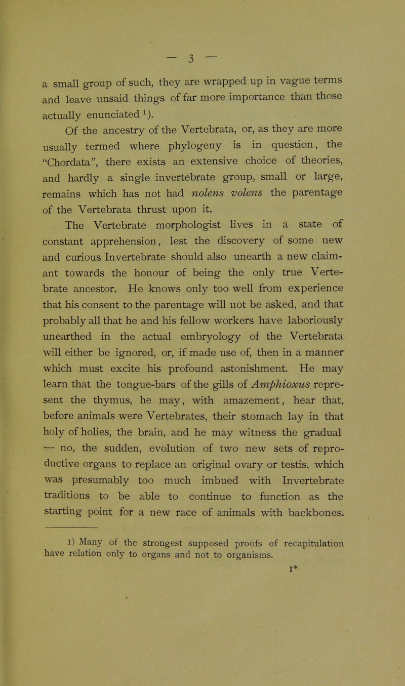 a small group of such, they are wrapped up in vague terms and leave unsaid things of far more importance than those actually enunciated i). Of the ancestry of the Vertebrata, or, as they are more usually termed where phylogeny is in question, the Chordata, there exists an extensive choice of theories, and hardly a single invertebrate group, small or large, remains which has not had nolens volens the parentage of the Vertebrata thrust upon it. The Vertebrate morphologist lives in a state of constant apprehension, lest the discovery of some new and curious Invertebrate should also unearth a new claim- ant towards the honour of being the only true Verte- brate ancestor. He knows only too well from experience that his consent to the parentage will not be asked, and that probably all that he and his fellow workers have laboriously unearthed in the actual embryology of the Vertebrata will either be ignored, or, if made use of, then in a manner which must excite his profound astonishment. He may learn that the tongue-bars of the gills of Amphioxus, repre- sent the thymus, he may, with amazement, hear that, before animals were Vertebrates, their stomach lay in that holy of holies, the brain, and he may witness the gradual ■— no, the sudden, evolution of two new sets of repro- ductive organs to replace an original ovary or testis, which was presumably too much imbued with Invertebrate traditions to be able to continue to function as the starting point for a new race of animals with backbones. i) Many of the strongest supposed proofs of recapitulation have relation only to organs and not to organisms. I*