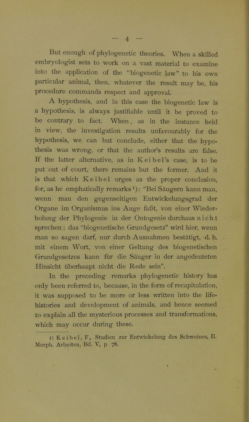 But enough of phylogenetic theories. When a skilled embryologist sets to work on a vast material to examine into the application of the biogenetic law to his own particular animal, then, whatever the result may be, his procedure commands respect and approval. A hypothesis, and in this case the biogenetic law is a hypothesis, is always justifiable until it be proved to be contrary to fact. When, as in the instance held in view, the investigation results unfavourably for the hypothesis, we can but conclude, either that the hypo- thesis was wrong, or that the author's results are false. K the latter alternative, as in Keibel's case, is to be put out of court, there remains but the former. And it is that which Keibel urges as the proper conclusion, for, as he emphatically remarks '): Bei Saugern kann man, wenn man den gegenseitigen Entwickelungsgrad der Organe im Organismus ins Auge faftt, von einer Wieder- holung der Phylogenie in der Ontogenie durchaus n i c h t sprechen ; das biogenetische Grundgesetz wird hier, wenn man so sagen darf, nur durch Ausnahmen bestatigt, d. h. mit einem Wort, von einer Geltung des biogenetischen Grundgesetzes kann fiir die Sauger in der angedeuteten Hinsicht iiberhaupt nicht die Rede sein. In the preceding remarks phylogenetic history has only been referred to, because, in the form of recapitulation, it was supposed to be more or less written into the life- histories and development of animals, and hence seemed to explain all the mysterious processes and transformations, which may occur during these. I) Keibel, F., Studien zur Entwickelung des Schweines, II. Morph. Arbeiten, Bd. V, p. 76.