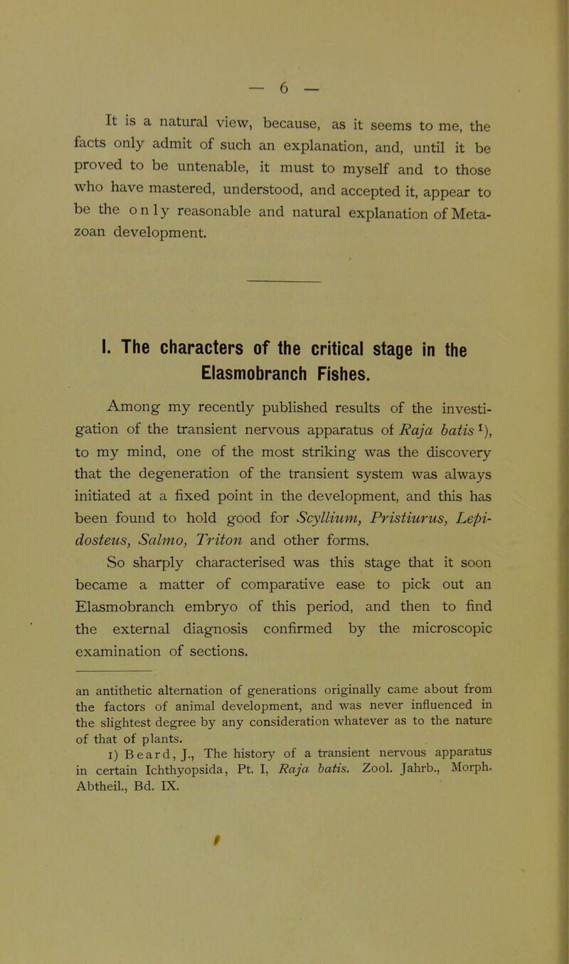 It is a natural view, because, as it seems to me, the facts only admit of such an explanation, and, until it be proved to be untenable, it must to myself and to those who have mastered, understood, and accepted it, appear to be the only reasonable and natural explanation of Meta- zoan development. I. The characters of the critical stage In the Elasmobranch Fishes. Among my recently published results of the investi- gation of the transient nervous apparatus oi Raja batis^), to my mind, one of the most striking was the discovery that the degeneration of the transient system was always initiated at a fixed point in the development, and this has been found to hold good for Scyllium, Pristiurus, Lepi- dosteus, Salmo, Triton and other forms. So sharply characterised was this stage that it soon became a matter of comparative ease to pick out an Elasmobranch embryo of this period, and then to find the external diagnosis confirmed by the microscopic examination of sections. an antithetic alternation of generations originally came about from the factors of animal development, and was never influenced in the slightest degree by any consideration whatever as to the nature of that of plants. I) Beard, J., The historj^ of a transient nervous apparatus in certain Ichthyopsida, Pt. I, Raja hatis. Zool. Jahrb., Morph. Abtheil., Bd. IX.