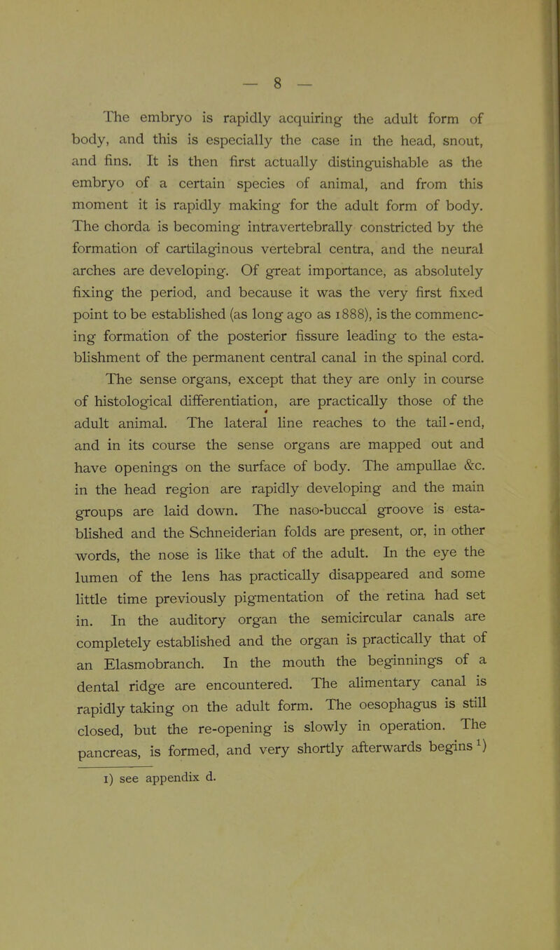 The embryo is rapidly acquiring the adult form of body, and this is especially the case in the head, snout, and fins. It is then first actually distinguishable as the embryo of a certain species of animal, and from this moment it is rapidly making for the adult form of body. The chorda is becoming intravertebrally constricted by the formation of cartilaginous vertebral centra, and the neural arches are developing. Of great importance, as absolutely fixing the period, and because it was the very first fixed point to be established (as long ago as 1888), is the commenc- ing formation of the posterior fissure leading to the esta- blishment of the permanent central canal in the spinal cord. The sense organs, except that they are only in course of histological differentiation, are practically those of the adult animal. The lateral line reaches to the tail-end, and in its course the sense organs are mapped out and have openings on the surface of body. The ampullae &c. in the head region are rapidly developing and the main groups are laid down. The naso-buccal groove is esta- blished and the Schneiderian folds are present, or, in other words, the nose is like that of the adult. In the eye the lumen of the lens has practically disappeared and some little time previously pigmentation of the retina had set in. In the auditory organ the semicircular canals are completely established and the organ is practically that of an Elasmobranch. In the mouth the beginnings of a dental ridge are encountered. The alimentary canal is rapidly taking on the adult form. The oesophagus is still closed, but the re-opening is slowly in operation. The pancreas, is formed, and very shortly afterwards begins i) i) see appendix d.