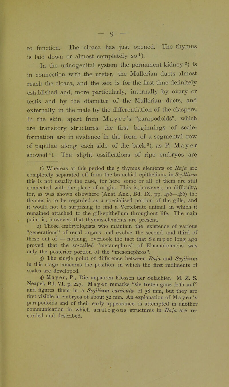 to function. The cloaca has just opened. The thymus is laid down or almost completely so ^). In the urinogenital system the permanent kidney ^) is in connection with the ureter, the Miillerian ducts almost reach the cloaca, and the sex is for the first time definitely established and, more particularly, internally by ovary or testis and by the diameter of the Miillerian ducts, and externally in the male by the differentiation of the claspers. In the skin, apart from Mayer's parapodoids, which are transitory structures, the first beginnings of scale- formation are in evidence in the form of a segmental row of papillae along each side of the back^), as P. Mayer showed*). The slight ossifications of ripe embryos are i) Whereas at this period the 5 thymus elements of Raja are completely separated off from the branchial epithelium, in Scyllium this is not usually the case, for here some or all of them are still connected with the place of origin. This is, however, no difficulty, for, as was shown elsewhere (Anat. Anz., Bd. IX, pp. 476—486) the thymus is to be regarded as a specialised portion of the gills, and it would not be surprising to find a Vertebrate animal in which it remained attached to the gill-epithelium throughout life. The main point is, however, that thymus-elements are present. 2) Those, embryologists who maintain the existence of various generations of renal organs and evolve the second and third of these out of — nothing, overlook tlie fact that Semper long ago proved that the so-called metanephros of Elasmobranchs was only the posterior portion of the mesonephros. 3) The single point of difference between Raja and Seyllium in this stage concerns the position in which the first rudiments of scales are developed. 4) Mayer, P., Die unpaaren Flossen der Selachier. M. Z. S. Neapel, Bd. VI, p. 227. Mayer remarks sie treten ganz friih auf and figures them in a Scyllium canicula of 38 mm, but they are first visible in embryos of about 32 mm. An explanation of Mayer's parapodoids and of their early appearance is attempted in another communication in which analogous structures in Raja are re- corded and described.
