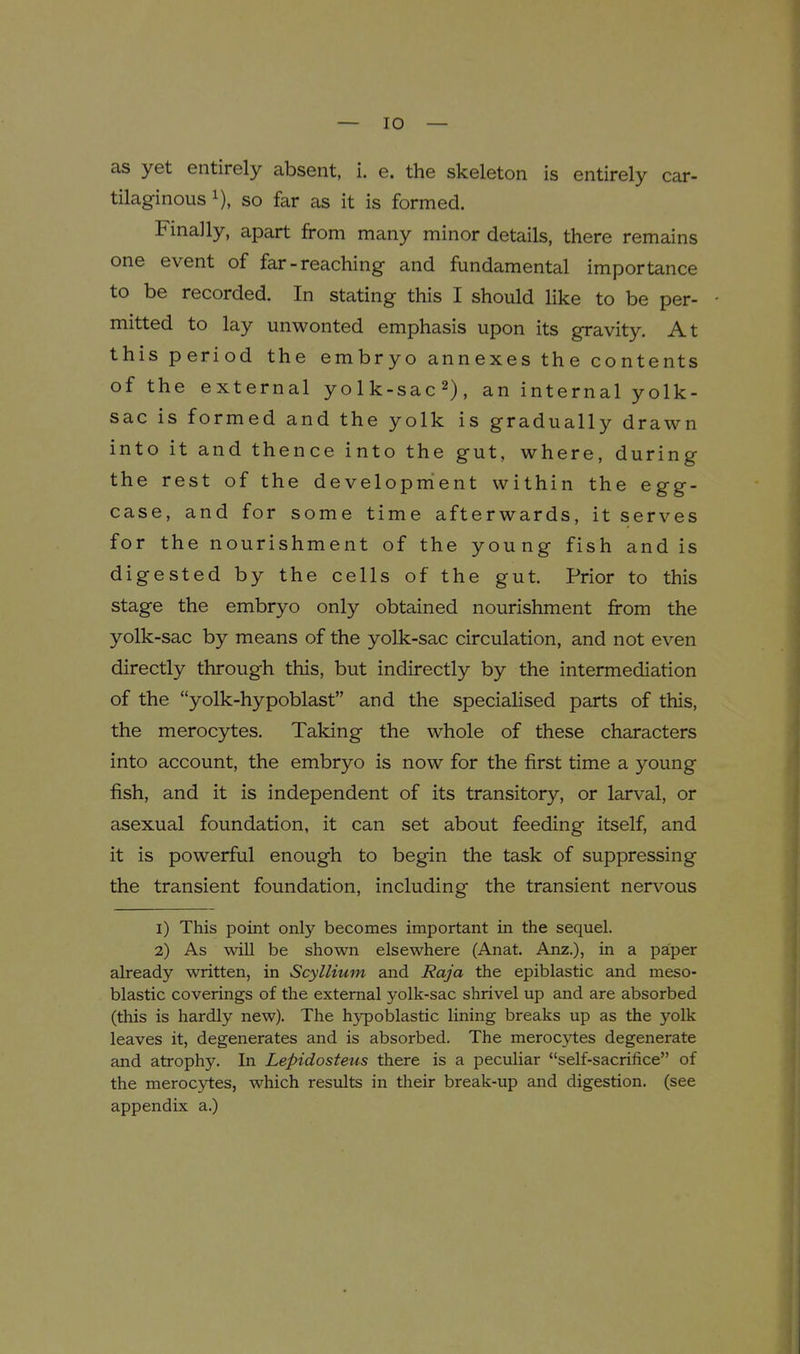 as yet entirely absent, i. e. the skeleton is entirely car- tilaginous i), so far as it is formed. Finally, apart from many minor details, there remains one event of far-reaching and fundamental importance to be recorded. In stating this I should like to be per- mitted to lay unwonted emphasis upon its gravity. At this period the embryo annexes the contents of the external yolk-sac^), an internal yolk- sac is formed and the yolk is gradually drawn into it and thence into the gut, where, during the rest of the development within the egg- case, and for some time afterwards, it serves for the nourishment of the young fish and is digested by the cells of the gut. Prior to this stage the embryo only obtained nourishment from the yolk-sac by means of the yolk-sac circulation, and not even directly through this, but indirectly by the intermediation of the yolk-hypoblast and the specialised parts of this, the merocytes. Taking the whole of these characters into account, the embryo is now for the first time a young fish, and it is independent of its transitory, or larval, or asexual foundation, it can set about feeding itself, and it is powerful enough to begin the task of suppressing the transient foundation, including the transient nervous 1) This point only becomes important in the sequel. 2) As will be shown elsewhere (Anat. Anz.), in a paper already written, in Scyllium and Raja the epiblastic and meso- blastic coverings of the external yolk-sac shrivel up and are absorbed (this is hardly new). The hypoblastic lining breaks up as the yolk leaves it, degenerates and is absorbed. The merocytes degenerate and atrophy. In Lepidosteus there is a peculiar self-sacrifice of the merocytes, which results in their break-up and digestion, (see appendix a.)