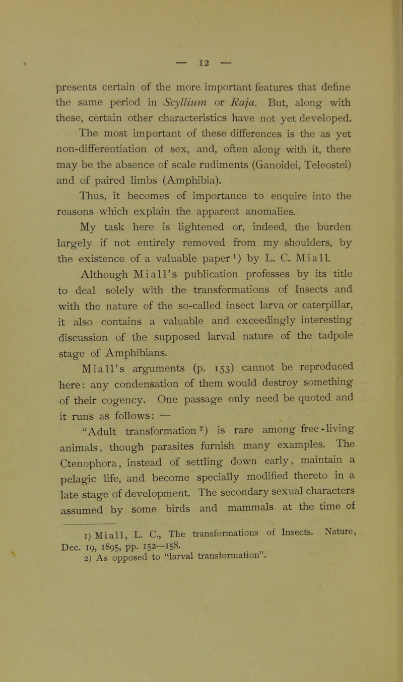 presents certain of the more important features that define the same period in Scyllium or Raja. But, along with these, certain other characteristics have not yet developed. The most important of these differences is the as yet non-differentiation of sex, and, often along with it, there may be the absence of scale rudiments (Ganoidei, Teleostei) and of paired limbs (Amphibia). Thus, it becomes of importance to enquire into the reasons which explain the apparent anomalies. My task here is lightened or, indeed, the burden largely if not entirely removed from my shoulders, by the existence of a valuable paper ^) by L. C. Mi all. Although Mi all's publication professes by its title to deal solely with the transformations of Insects and with the nature of the so-called insect larva or caterpillar, it also contains a valuable and exceedingly interesting discussion of the supposed larval nature of the tadpole stage of Amphibians. Miall's arguments (p. 153) cannot be reproduced here: any condensation of them would destroy something of their cogency. One passage only need be quoted and it runs as follows: — Adult transformation 2) is rare among free-living animals, though parasites furnish many examples. The Ctenophora, instead of setthng down early, maintain a pelagic life, and become specially modified thereto in a late stage of development. The secondary sexual characters assumed by some birds and mammals at the time of 1) Mi all, L. C, The transformations of Insects. Nature, Dec. 19, 1895, pp. 152—158.