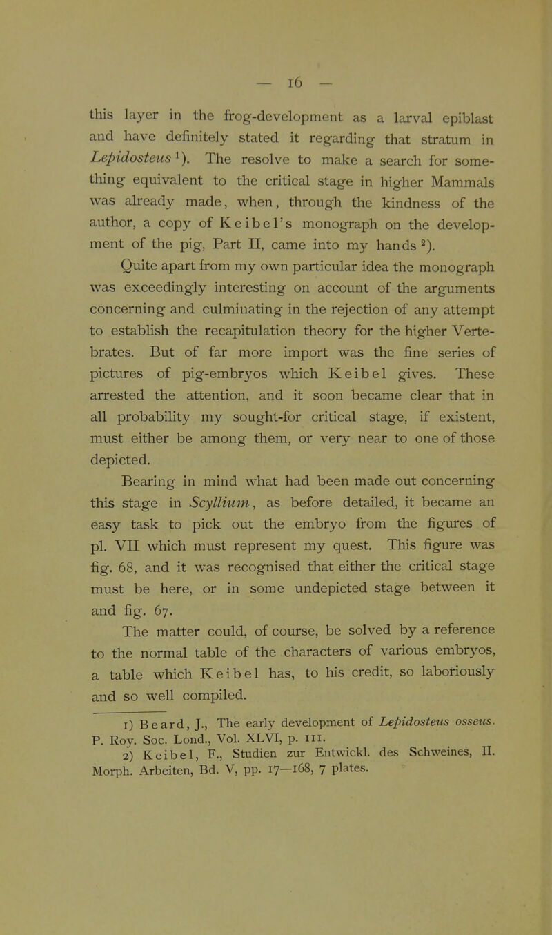 this layer in the frog-development as a larval epiblast and have definitely stated it regarding that stratum in Lepidosteus The resolve to make a search for some- thing equivalent to the critical stage in higher Mammals was already made, when, through the kindness of the author, a copy of Keibel's monograph on the develop- ment of the pig, Part II, came into my hands Quite apart from my own particular idea the monograph was exceedingly interesting on account of the arguments concerning and culminating in the rejection of any attempt to establish the recapitulation theory for the higher Verte- brates. But of far more import was the fine series of pictures of pig-embryos which Keibel gives. These arrested the attention, and it soon became clear that in all probability my sought-for critical stage, if existent, must either be among them, or very near to one of those depicted. Bearing in mind what had been made out concerning this stage in Scyllium, as before detailed, it became an easy task to pick out the embryo firom the figures of pi. VII which must represent my quest. This figure was fig. 68, and it was recognised that either the critical stage must be here, or in some undepicted stage between it and fig. 67. The matter could, of course, be solved by a reference to the normal table of the characters of various embryos, a table which Keibel has, to his credit, so laboriously and so well compiled. 1) Beard, J., The early development of Lepidosteus ossetis. P. Roy. See. Lond., Vol. XLVI, p. iii. 2) Keibel, F., Studien zur Entwickl. des Schweines, II. MoriA. Arbeiten, Bd. V, pp. 17—168, 7 plates.