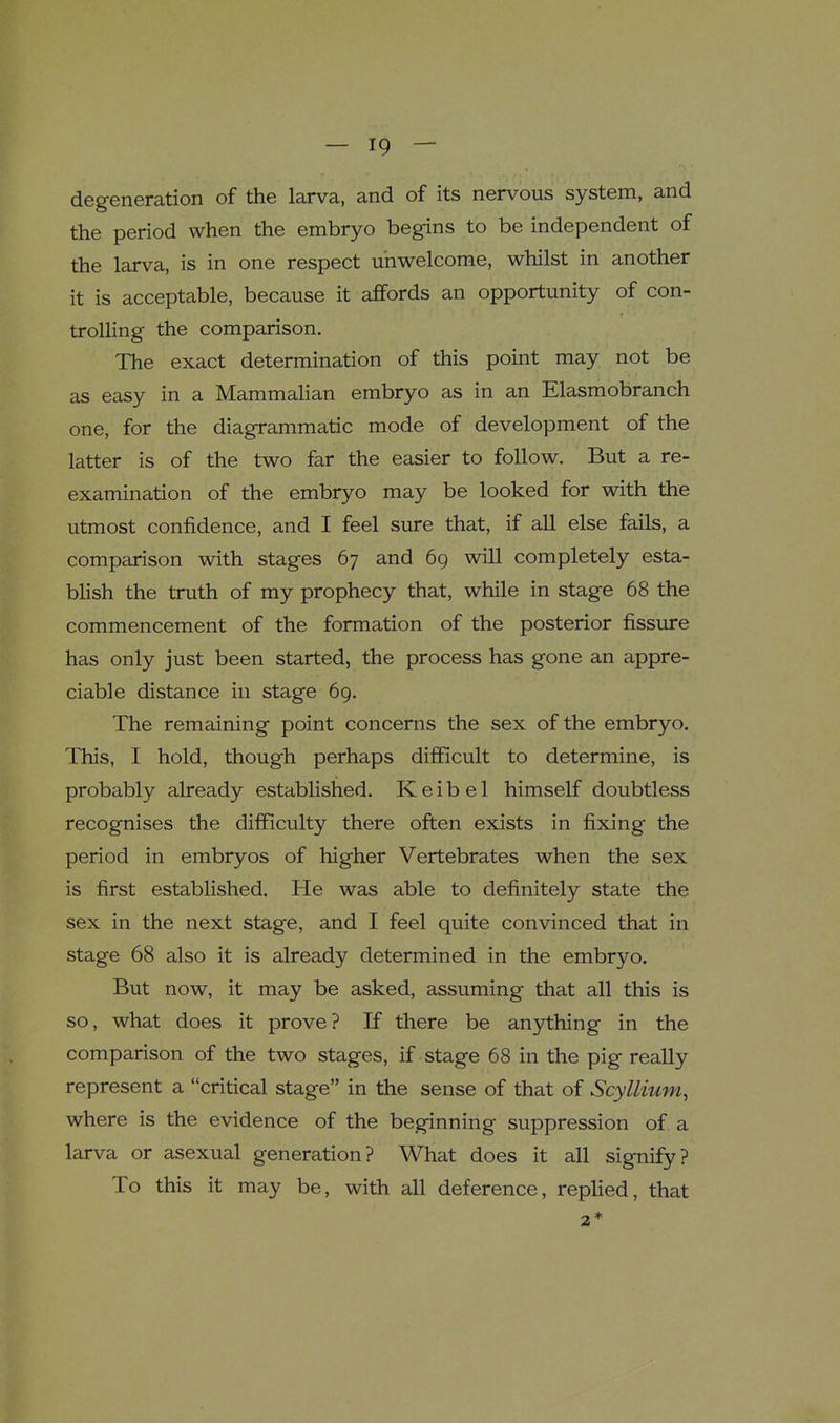 degeneration of the larva, and of its nervous system, and the period when the embryo begins to be independent of the larva, is in one respect unwelcome, whilst in another it is acceptable, because it affords an opportunity of con- trolling the comparison. The exact determination of this point may not be as easy in a MammaUan embryo as in an Elasmobranch one, for the diagrammatic mode of development of the latter is of the two far the easier to follow. But a re- examination of the embryo may be looked for with the utmost confidence, and I feel sure that, if all else fails, a comparison with stages 67 and 69 will completely esta- blish the truth of my prophecy that, while in stage 68 the commencement of the formation of the posterior fissure has only just been started, the process has gone an appre- ciable distance in stage 69. The remaining point concerns the sex of the embryo. This, I hold, though perhaps difficult to determine, is probably already established. K e i b e 1 himself doubtless recognises the difficulty there often exists in fixing the period in embryos of higher Vertebrates when the sex is first established. He was able to definitely state the sex in the next stage, and I feel quite convinced that in stage 68 also it is already determined in the embryo. But now, it may be asked, assuming that all this is so, what does it prove? If there be anything in the comparison of the two stages, if stage 68 in the pig really represent a critical stage in the sense of that of Scyllium, where is the evidence of the beginning suppression of a larva or asexual generation? What does it all signify? To this it may be, with all deference, replied, that 2 *