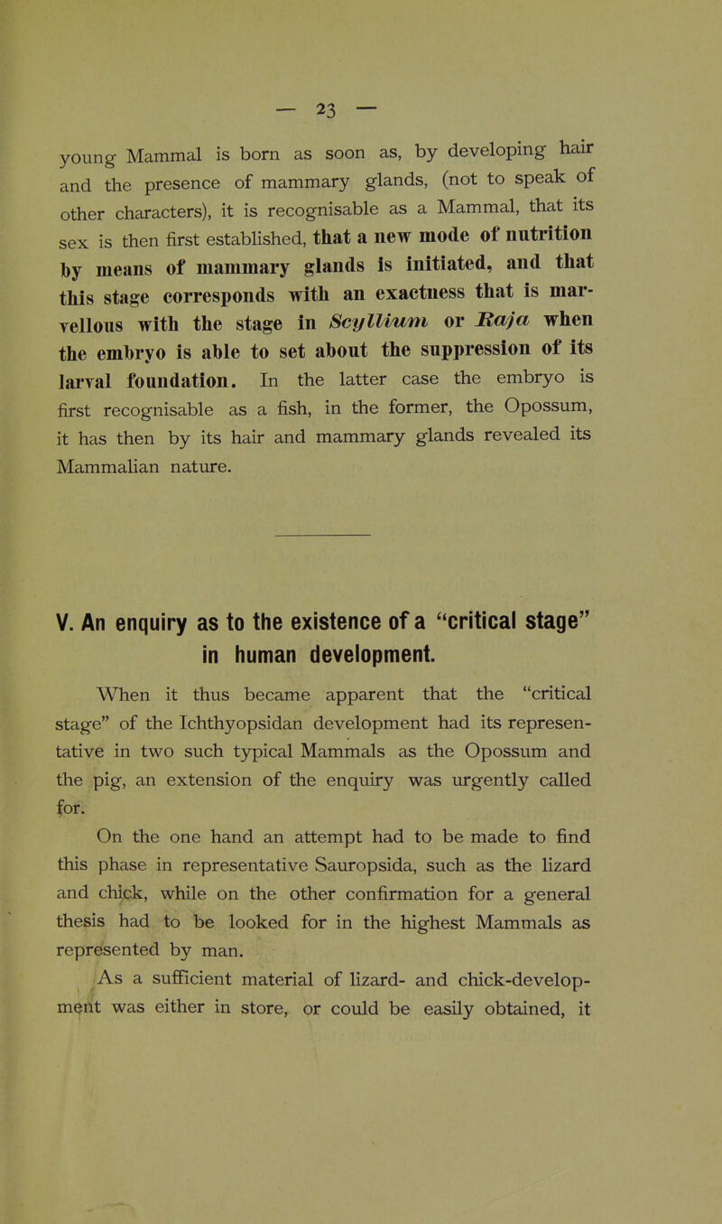 young Mammal is born as soon as, by developing hair and the presence of mammary glands, (not to speak of other characters), it is recognisable as a Mammal, that its sex is then first established, that a new mode of nutrition by means of mammary glands is initiated, and tliat tliis stage corresponds witli an exactness tliat is mar- yelloiis with the stage in ScyIlium or Baja when the emhryo is able to set about the suppression of its laryal foundation. In the latter case the embryo is first recognisable as a fish, in the former, the Opossum, it has then by its hair and mammary glands revealed its Mammahan nature. Y. An enquiry as to the existence of a ''critical stage In human development. When it thus became apparent that the critical stage of the Ichthyopsidan development had its represen- tative in two such typical Mammals as the Opossum and the pig, an extension of the enquiry was urgently called for. On the one hand an attempt had to be made to find this phase in representative Sauropsida, such as the Hzard and chick, while on the other confirmation for a general thesis had to be looked for in the highest Mammals as represented by man. As a sufficient material of lizard- and chick-develop- ment was either in store, or could be easily obtained, it