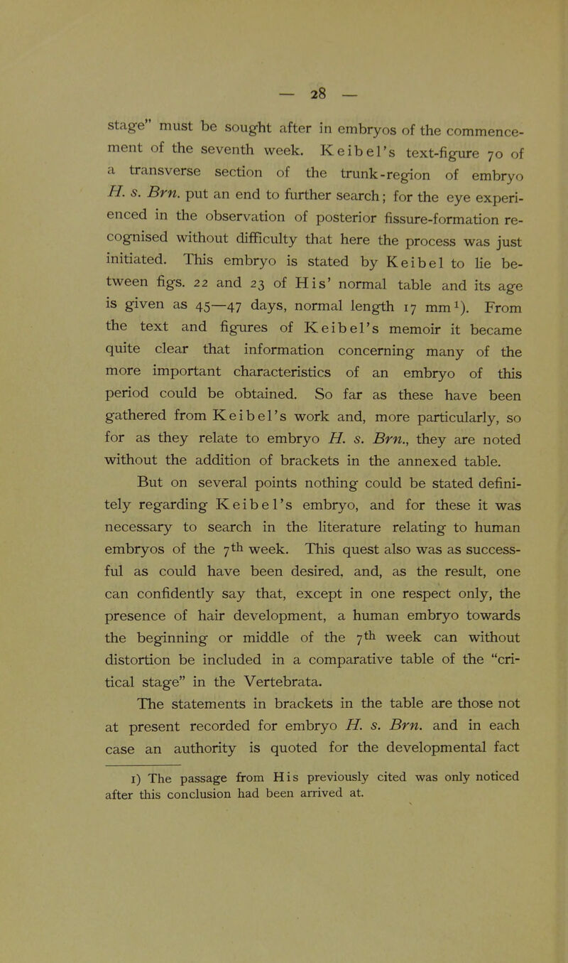 stage must be sought after in embryos of the commence- ment of the seventh week. Keibel's text-figure 70 of a transverse section of the trunk-region of embryo H. s. Brn. put an end to fiirther search; for the eye experi- enced in the observation of posterior fissure-formation re- cognised without difficulty that here the process was just initiated. This embryo is stated by Keibel to lie be- tween figs. 22 and 23 of His' normal table and its age is given as 45—47 days, normal length 17 mm^). From the text and figures of Keibel's memoir it became quite clear that information concerning many of the more important characteristics of an embryo of this period could be obtained. So far as these have been gathered from Keibel's work and, more particularly, so for as they relate to embryo H. s. Brn., they are noted without the addition of brackets in the annexed table. But on several points nothing could be stated defini- tely regarding Keibel's embryo, and for these it was necessary to search in the literature relating to human embryos of the 7 th week. This quest also was as success- ful as could have been desired, and, as the result, one can confidently say that, except in one respect only, the presence of hair development, a human embryo towards the beginning or middle of the 7th week can without distortion be included in a comparative table of the cri- tical stage in the Vertebrata. The statements in brackets in the table are those not at present recorded for embryo H. s. Brn. and in each case an authority is quoted for the developmental fact i) The passage from His previously cited was only noticed after this conclusion had been arrived at.