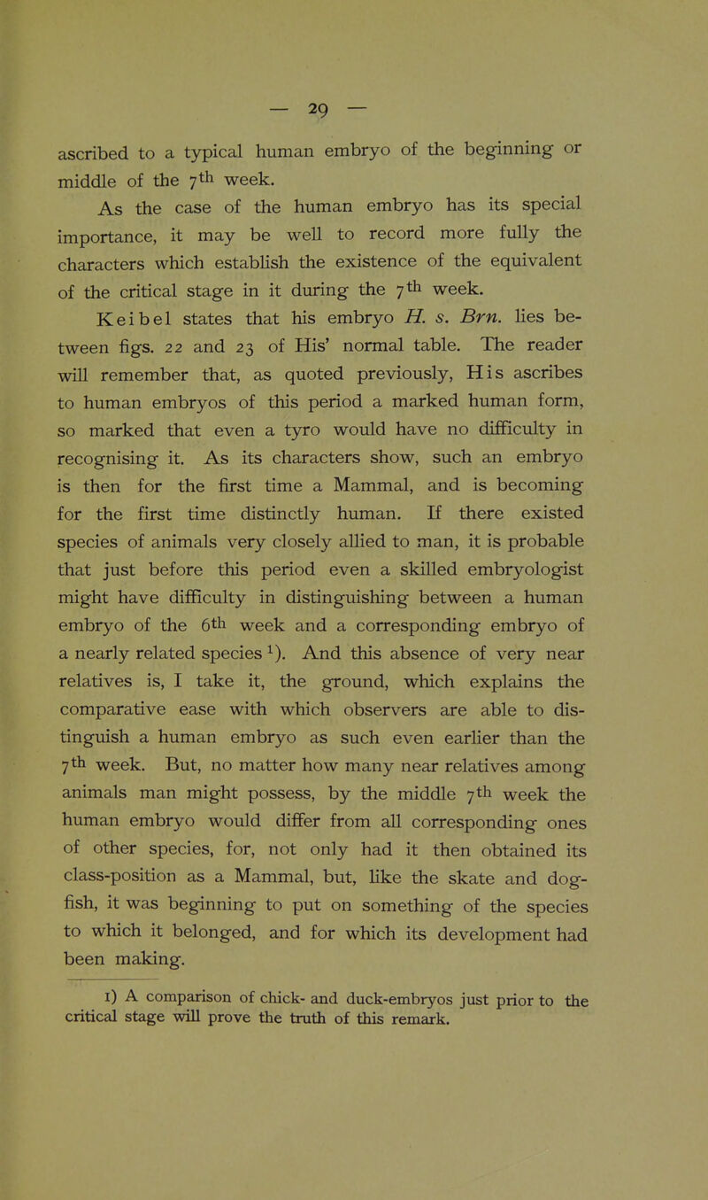 ascribed to a typical human embryo of the beginning or middle of the 7th week. As the case of the human embryo has its special importance, it may be well to record more fully the characters which establish the existence of the equivalent of the critical stage in it during the 7 th week. Keibel states that his embryo H. s. Brn. lies be- tween figs. 22 and 23 of His' normal table. The reader will remember that, as quoted previously, His ascribes to human embryos of this period a marked human form, so marked that even a tyro would have no difficulty in recognising it. As its characters show, such an embryo is then for the first time a Mammal, and is becoming for the first time distinctly human. If there existed species of animals very closely allied to man, it is probable that just before this period even a skilled embryologist might have difficulty in distinguishing between a human embryo of the 6th week and a corresponding embryo of a nearly related species And this absence of very near relatives is, I take it, the ground, which explains the comparative ease with which observers are able to dis- tinguish a human embryo as such even earlier than the 7th week. But, no matter how many near relatives among animals man might possess, by the middle 7 th week the human embryo would differ from aU corresponding ones of other species, for, not only had it then obtained its class-position as a Mammal, but, Hke the skate and dog- fish, it was beginning to put on something of the species to which it belonged, and for which its development had been making. i) A comparison of chick- and duck-embryos just prior to the critical stage will prove the truth of this remark.