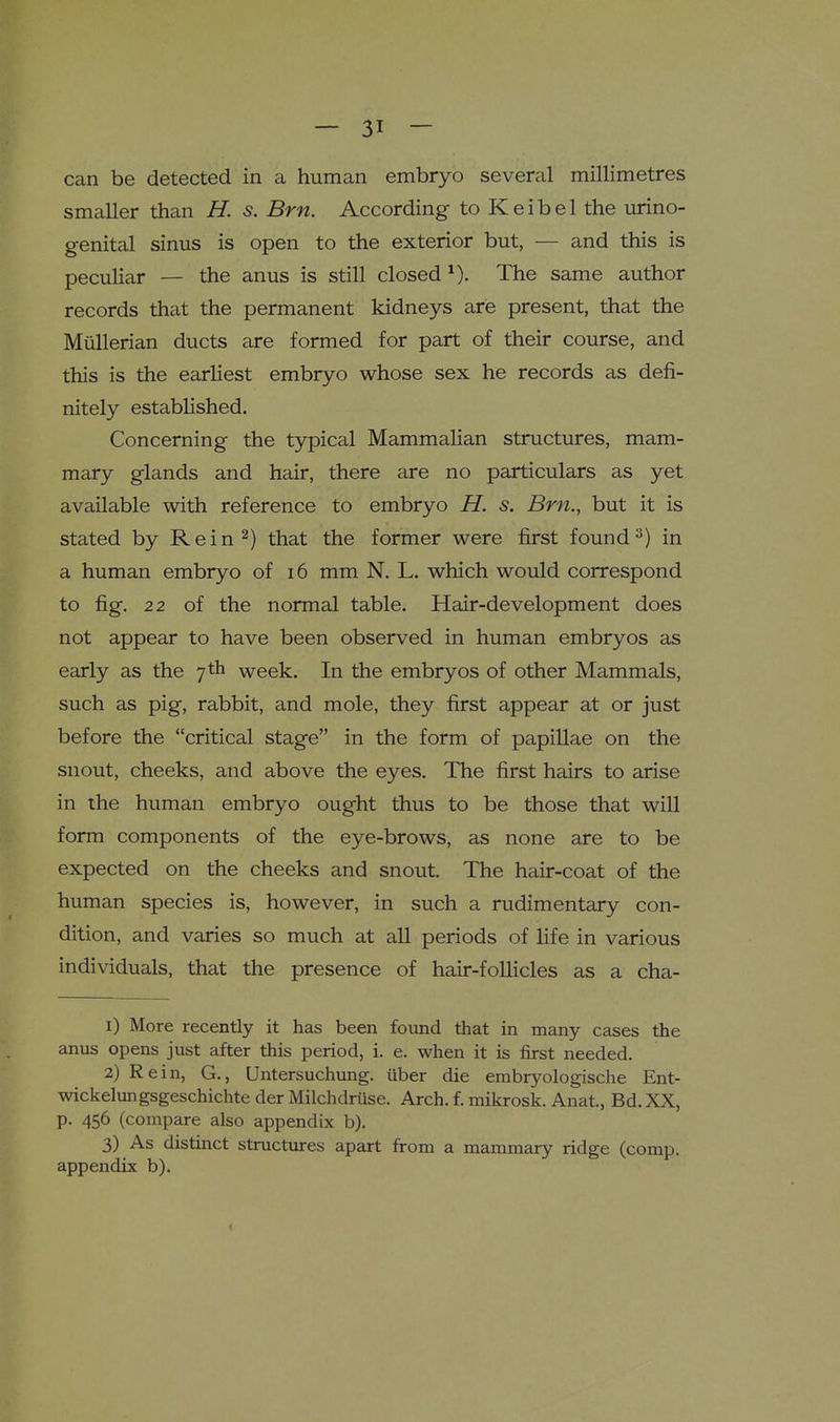 can be detected in a human embryo several millimetres smaller than H. s. Brn. According to Keibel the urino- genital sinus is open to the exterior but, — and this is peculiar — the anus is still closed The same author records that the permanent kidneys are present, that the Miillerian ducts are formed for part of their course, and this is the earliest embryo whose sex he records as defi- nitely established. Concerning the typical Mammalian structures, mam- mary glands and hair, there are no particulars as yet available with reference to embryo H. s. Brn., but it is stated by Rein 2) that the former were first found in a human embryo of 16 mm N. L. which would correspond to fig. 22 of the normal table. Hair-development does not appear to have been observed in human embryos as early as the 7 th week. In the embryos of other Mammals, such as pig, rabbit, and mole, they first appear at or just before the critical stage in the form of papillae on the snout, cheeks, and above the eyes. The first hairs to arise in the human embryo ought thus to be those that will form components of the eye-brows, as none are to be expected on the cheeks and snout. The hair-coat of the human species is, however, in such a rudimentary con- dition, and varies so much at all periods of life in various individuals, that the presence of hair-follicles as a cha- 1) More recently it has been found that in many cases the anus opens just after this period, i. e. when it is first needed. 2) Rein, G., Untersuchung. iiber die embryologische Ent- wickelungsgeschichte der Milchdruse. Arch. f. mikrosk. Anat., Bd. XX, p. 456 (compare also appendix b). 3) As distinct structures apart from a mammary ridge (comp. appendix b).