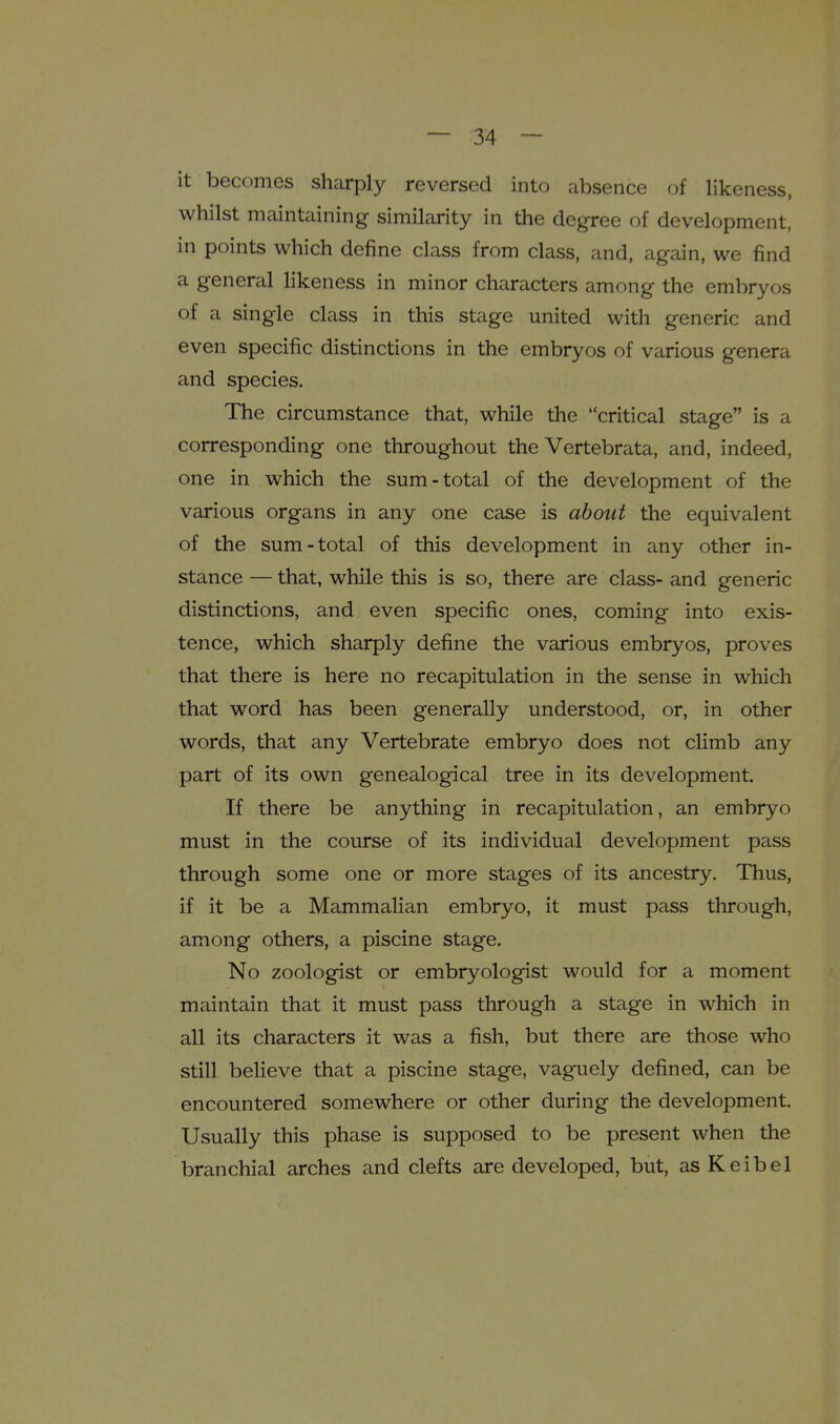 it becomes sharply reversed into absence of likeness, whilst maintaining similarity in the degree of development, in points which define class from class, and, again, we find a general likeness in minor characters among the embryos of a single class in this stage united with generic and even specific distinctions in the embryos of various genera and species. The circumstance that, while the critical stage is a corresponding one throughout the Vertebrata, and, indeed, one in which the sum-total of the development of the various organs in any one case is about the equivalent of the sum-total of this development in any other in- stance — that, while this is so, there are class- and generic distinctions, and even specific ones, coming into exis- tence, which sharply define the various embryos, proves that there is here no recapitulation in the sense in which that word has been generally understood, or, in other words, that any Vertebrate embryo does not climb any part of its own genealogical tree in its development. If there be anything in recapitulation, an embryo must in the course of its individual development pass through some one or more stages of its ancestry. Thus, if it be a Mammalian embryo, it must pass through, among others, a piscine stage. No zoologist or embryologist would for a moment maintain that it must pass through a stage in which in all its characters it was a fish, but there are those who still believe that a piscine stage, vaguely defined, can be encountered somewhere or other during the development. Usually this phase is supposed to be present when the branchial arches and clefts are developed, but, as Keibel