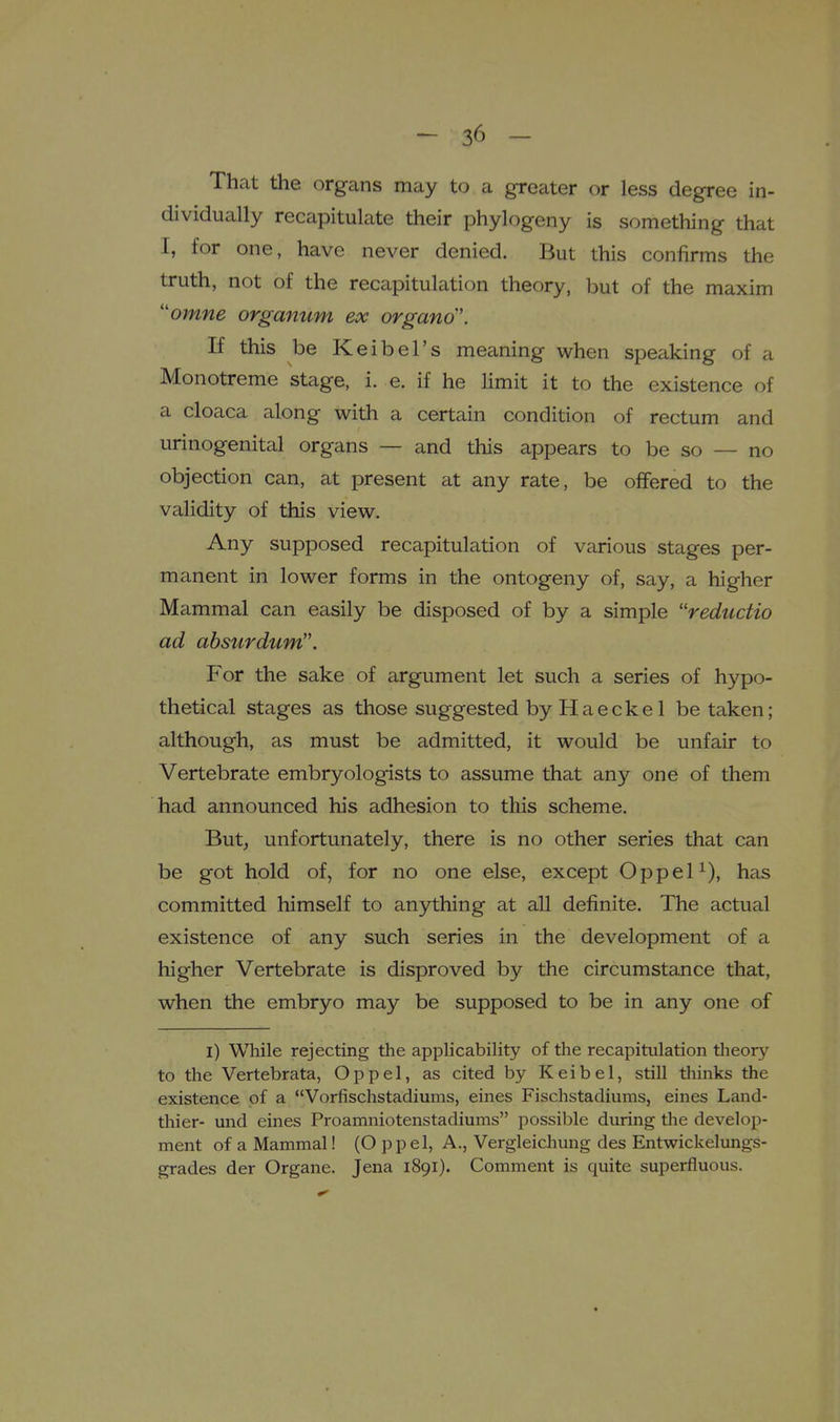 That the organs may to a greater or less degree in- dividually recapitulate their phylogeny is something that I, for one, have never denied. But this confirms the truth, not of the recapitulation theory, but of the maxim ''omne organum ex organo'. If this be Keibel's meaning when speaking of a Monotreme stage, i. e. if he Hmit it to the existence of a cloaca along with a certain condition of rectum and urinogenital organs — and this appears to be so — no objection can, at present at any rate, be offered to the validity of this view. Any supposed recapitulation of various stages per- manent in lower forms in the ontogeny of, say, a higher Mammal can easily be disposed of by a simple reductio ad absurdum. For the sake of argument let such a series of hypo- thetical stages as those suggested by Haecke 1 be taken; although, as must be admitted, it would be unfair to Vertebrate embryologists to assume that any one of them had announced his adhesion to this scheme. But, unfortunately, there is no other series that can be got hold of, for no one else, except Oppel^), has committed himself to anything at all definite. The actual existence of any such series in the development of a higher Vertebrate is disproved by the circumstance that, when the embryo may be supposed to be in any one of l) While rejecting the applicability of the recapitulation theory to the Vertebrata, Op pel, as cited by Keibel, still tliinks the existence of a Vorfischstadiums, eines Fischstadiums, eines Land- thier- und eines Proamniotenstadiums possible during the develop- ment of a Mammal! (O p p el, A., Vergleicliung des Entwickelungs- grades der Organe. Jena 1891). Comment is quite superfluous.