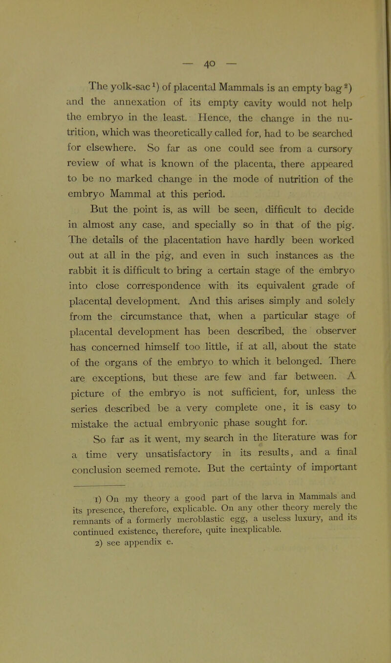 The yolk-sac ^) of placental Mammals is an empty bag ^) and the annexation of its empty cavity would not help the embryo in the least. Hence, the change in the nu- trition, which was theoretically called for, had to be searched for elsewhere. So far as one could see from a cursory review of what is known of the placenta, there appeared to be no marked change in the mode of nutrition of the embryo Mammal at this period. But the point is, as will be seen, difficult to decide in almost any case, and specially so in that of the pig. The details of the placentation have hardly been worked out at all in the pig, and even in such instances as the rabbit it is difficult to bring a certain stage of the embryo into close correspondence with its equivalent grade of placental development. And this arises simply and solely from the circumstance that, when a particular stage of placental development has been described, the observer has concerned himself too little, if at all, about the state of the organs of the embryo to which it belonged. There are exceptions, but these are few and far between. A picture of the embryo is not sufficient, for, unless the series described be a very complete one, it is easy to mistake the actual embryonic phase sought for. So far as it went, my search in the literature was for a time very unsatisfactory in its results, and a final conclusion seemed remote. But the certainty of important 1) On my theory a good part of the larva in Mammals and its presence, therefore, expHcable. On any other theory merely the remnants of a formerly meroblastic egg, a useless luxury, and its contmued existence, therefore, quite inexplicable.
