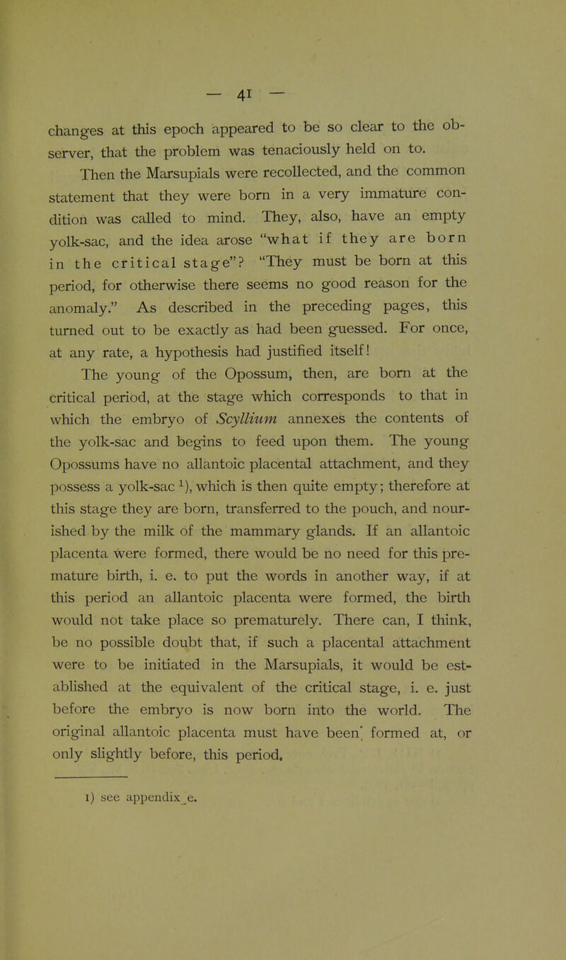 changes at this epoch appeared to be so clear to the ob- server, that the problem was tenaciously held on to. Then the Marsupials were recollected, and the common statement that they were born in a very immature con- dition was called to mind. They, also, have an empty yolk-sac, and the idea arose what if they are born in the critical stage? They must be born at this period, for otherwise there seems no good reason for the anomaly. As described in the preceding pages, this turned out to be exactly as had been guessed. For once, at any rate, a hypothesis had justified itself! The young of the Opossum, then, are born at the critical period, at the stage which corresponds to that in which the embryo of Scyllmm annexes the contents of the yolk-sac and begins to feed upon them. The young Opossums have no allantoic placental attachment, and they possess a yolk-sac which is then quite empty; therefore at this stage they are born, transferred to the pouch, and nour- ished by the milk of the mammary glands. If an allantoic placenta were formed, there would be no need for this pre- mature birth, i. e. to put the words in another way, if at this period an allantoic placenta were formed, the birth would not take place so prematurely. There can, I think, be no possible doubt that, if such a placental attachment were to be initiated in the Marsupials, it would be est- ablished at the equivalent of the critical stage, i. e. just before the embryo is now born into the world. The original allantoic placenta must have been] formed at, or only slightly before, this period.