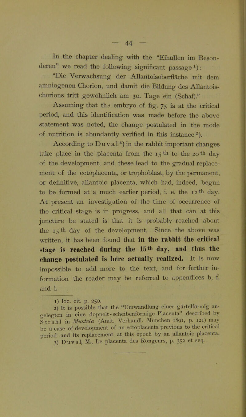 In the chapter dealing with the Eihiillcn im Beson- deren we read the following significant passage ^): Die Verwachsung der AUantoisoberflache mit dem amniogenen Chorion, und damit die Bildung des AUantois- chorions tritt gew5hnlich am 30. Tage ein (Schaf). Assuming that th:i embryo of fig. 75 is at the critical period, and this identification was made before the above statement was noted, the change postulated in the mode of nutrition is abundantly verified in this instance According to Duval) in the rabbit important changes take place in the placenta from the 15 th to the 20 th day of the development, and these lead to the gradual replace- ment of the ectoplacenta, or trophoblast, by the permanent, or definitive, allantoic placenta, which had, indeed, begun to be formed at a much earlier period, i. e. the 12 th day. At present an investigation of the time of occurrence of the critical stage is in progress, and all that can at this juncture be stated is that it is probably reached about the 15 th day of the development. Since the above was written, it has been found that in the rabbit the critical stage is reached during the 15 th day, and thus the change postulated is here actually realized. It is now impossible to add more to the text, and for further in- formation the reader may be referred to appendices b, f, and i. 1) loc. cit. p. 250. 2) It is possible that the Umwandhing emer giirtelfSrmig an- o-elegten in eine doppelt - scheibenformige Placenta described by Strahl in Mustela (Anat. Verhandl. Munchen 1891, p. 121) may be a case of development of an ectoplacenta previous to the critical period and its replacement at tliis epoch by an allantoic placenta. 3) Duval, M., Le placenta des Rongeurs, p. 352 et seq.