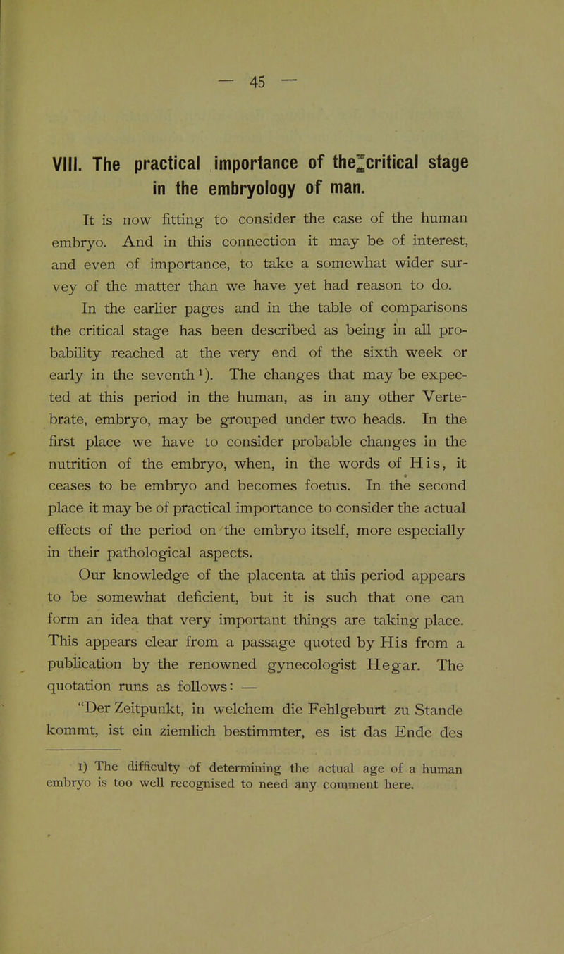 VIII. The practical importance of the^critical stage in the embryology of man. It is now fitting to consider the case of the human embryo. And in this connection it may be of interest, and even of importance, to take a somewhat wider sur- vey of the matter than we have yet had reason to do. In the earher pages and in the table of comparisons the critical stage has been described as being in all pro- bability reached at the very end of the sixth week or early in the seventh ^). The changes that may be expec- ted at this period in the human, as in any other Verte- brate, embryo, may be grouped under two heads. In the first place we have to consider probable changes in the nutrition of the embryo, when, in the words of His, it ceases to be embryo and becomes foetus. In the second place it may be of practical importance to consider the actual effects of the period on the embryo itself, more especially in their pathological aspects. Our knowledge of the placenta at this period appears to be somewhat deficient, but it is such that one can form an idea that very important things are taking place. This appears clear from a passage quoted by His from a publication by the renowned gynecologist He gar. The quotation runs as follows: — Der Zeitpunkt, in welchem die Fehlgeburt zu Stande kommt, ist ein ziemHch bestimmter, es ist das Ende des I) The difficulty of determining the actual age of a human embryo is too well recognised to need any comment here.