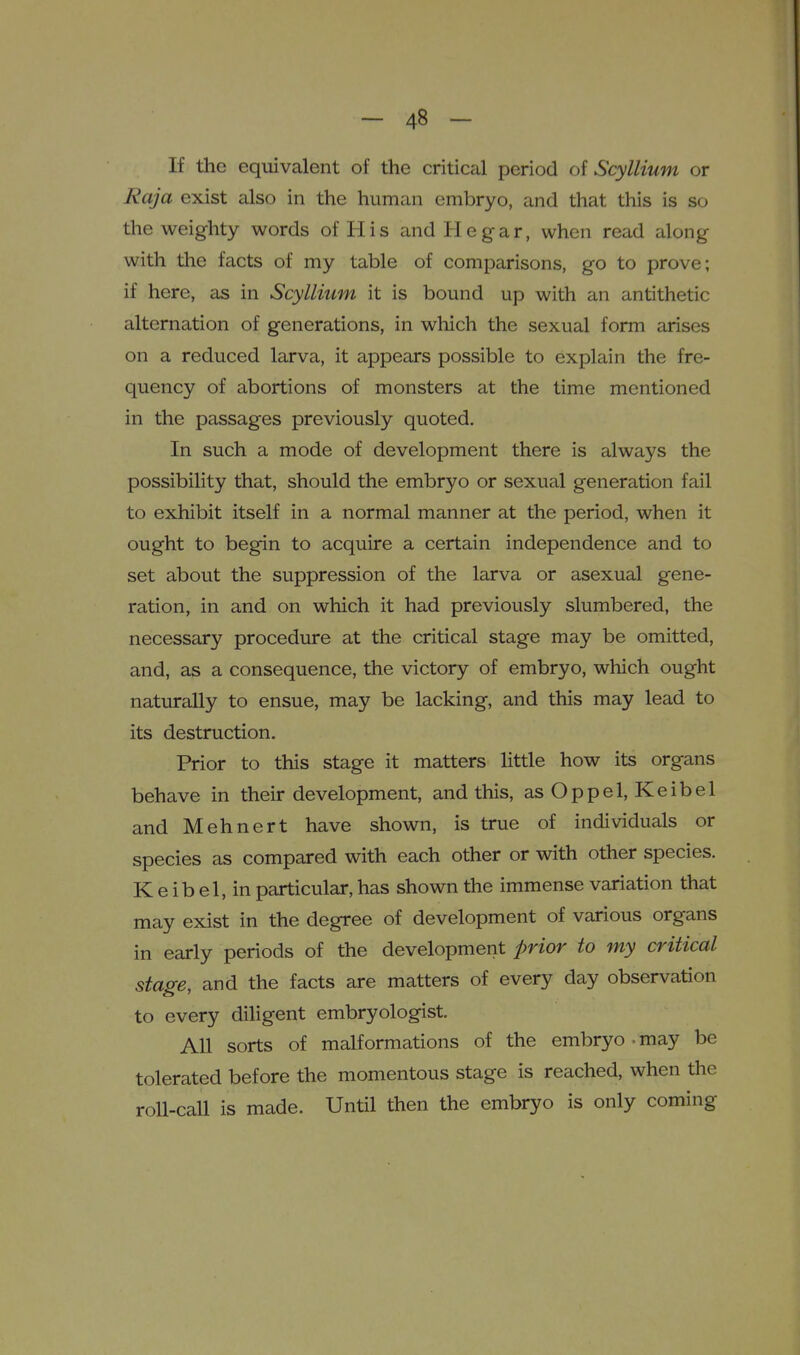 If the equivalent of the criticcil period of Scyllium or Raja exist also in the human embryo, and that this is so the weighty words of His and He gar, when read along with the facts of my table of comparisons, go to prove; if here, as in Scyllium it is bound up with an antithetic alternation of generations, in which the sexual form arises on a reduced larva, it appears possible to explain the fre- quency of abortions of monsters at the time mentioned in the passages previously quoted. In such a mode of development there is always the possibility that, should the embryo or sexual generation fail to exhibit itself in a normal manner at the period, when it ought to begin to acquire a certain independence and to set about the suppression of the larva or asexual gene- ration, in and on which it had previously slumbered, the necessary procedure at the critical stage may be omitted, and, as a consequence, the victory of embryo, which ought naturally to ensue, may be lacking, and this may lead to its destruction. Prior to this stage it matters little how its organs behave in their development, and this, asOppel, Keibel and Mehnert have shown, is true of individuals or species as compared with each other or with other species. K e ib el, in particular, has shown the immense variation that may exist in the degree of development of various organs in early periods of the development prior to my critical sta^e, and the facts are matters of every day observation to every diligent embryologist. All sorts of malformations of the embryo . may be tolerated before the momentous stage is reached, when the roll-call is made. Until then the embryo is only coming