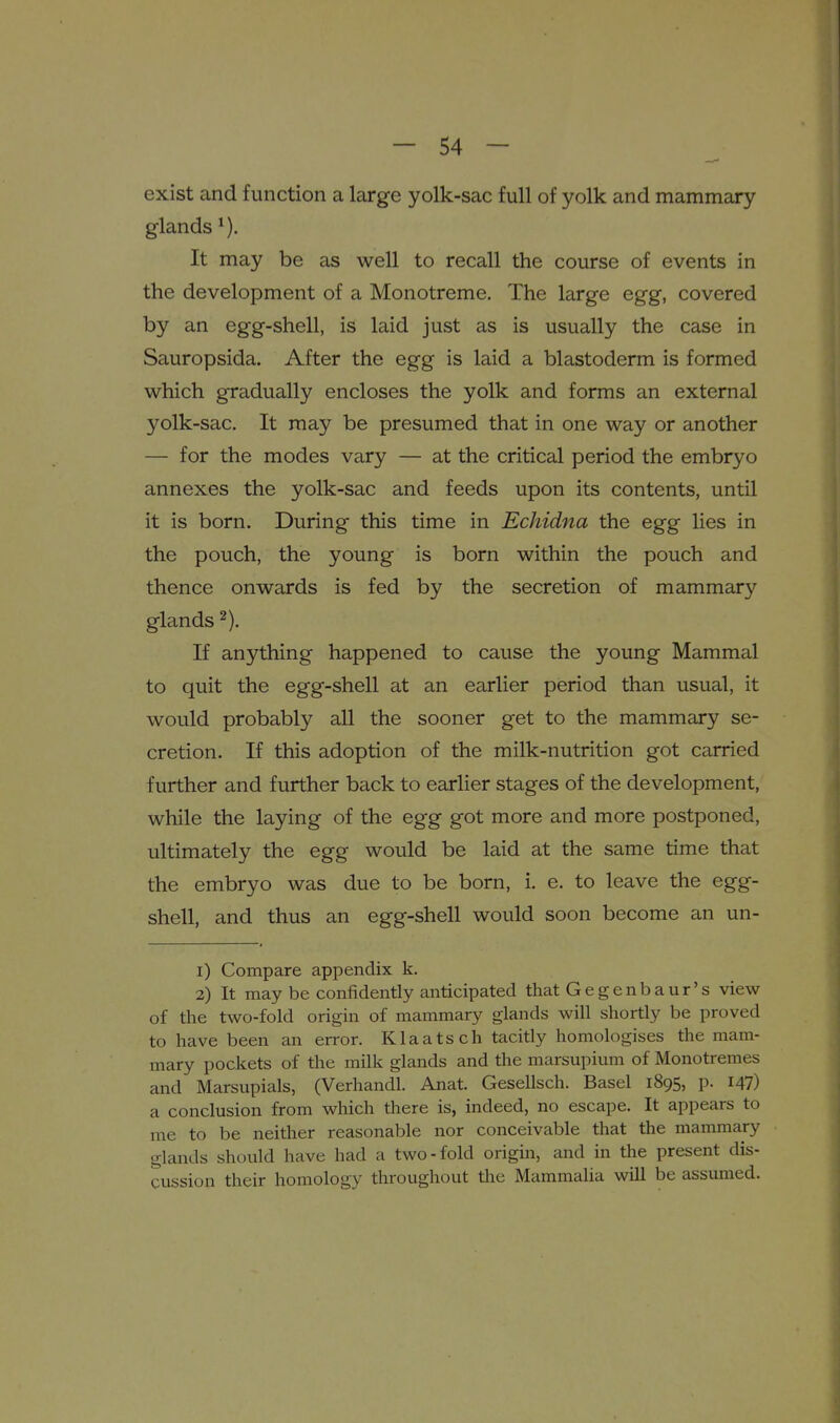 exist and function a large yolk-sac full of yolk and mammary glands It may be as well to recall the course of events in the development of a Monotreme. The large egg, covered by an egg-shell, is laid just as is usually the case in Sauropsida. After the egg is laid a blastoderm is formed which gradually encloses the yolk and forms an external yolk-sac. It may be presumed that in one way or another — for the modes vary — at the critical period the embryo annexes the yolk-sac and feeds upon its contents, until it is born. During this time in Echidna the egg lies in the pouch, the young is born within the pouch and thence onwards is fed by the secretion of mammary glands If anything happened to cause the young Mammal to quit the egg-shell at an earlier period than usual, it would probably all the sooner get to the mammary se- cretion. If this adoption of the milk-nutrition got carried further and further back to earlier stages of the development, while the laying of the egg got more and more postponed, ultimately the egg would be laid at the same time that the embryo was due to be born, i. e. to leave the egg- shell, and thus an egg-shell would soon become an un- 1) Compare appendix k. 2) It may be confidently anticipated that Gegenbaur's view of the two-fold origin of mammary glands will shortly be proved to have been an error. Klaatsch tacitly homologises the mam- mary pockets of the milk glands and the marsupium of Monotremes and Marsupials, (Verhandl. Anat. Gesellsch. Basel 1895, p. I47) a conclusion from which there is, indeed, no escape. It appears to me to be neither reasonable nor conceivable that the mammary glands should have had a two-fold origin, and in the present dis- cussion their homology throughout the Mammalia will be assumed.