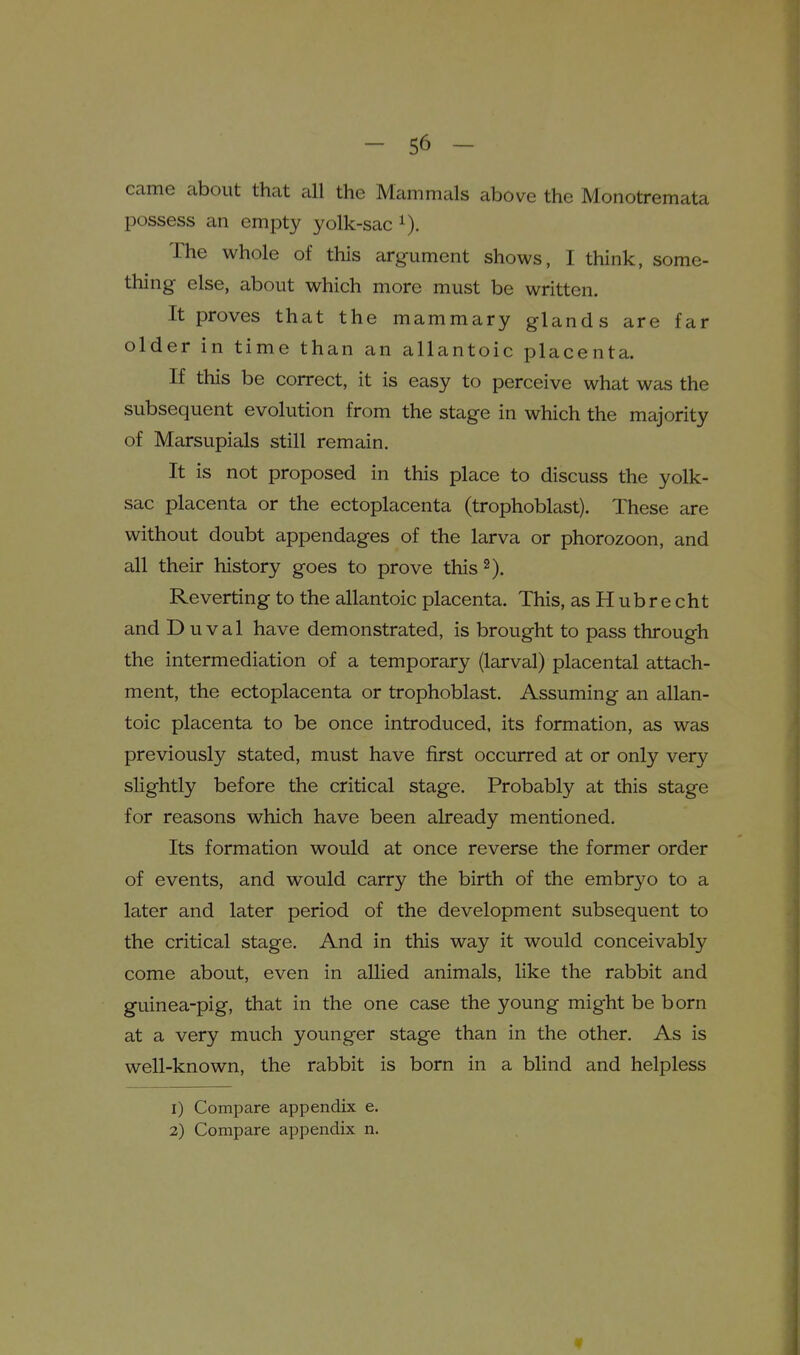 came about that all the Mammals above the Monotremata possess an empty yolk-sac The whole of this argument shows, I think, some- thing else, about which more must be written. It proves that the mammary glands are far older in time than an allantoic placenta. If this be correct, it is easy to perceive what was the subsequent evolution from the stage in which the majority of Marsupials still remain. It is not proposed in this place to discuss the yolk- sac placenta or the ectoplacenta (trophoblast). These are without doubt appendages of the larva or phorozoon, and all their history goes to prove this 2). Reverting to the allantoic placenta. This, as H ubr e cht and D u val have demonstrated, is brought to pass through the intermediation of a temporary (larval) placental attach- ment, the ectoplacenta or trophoblast. Assuming an allan- toic placenta to be once introduced, its formation, as was previously stated, must have first occurred at or only very slightly before the critical stage. Probably at this stage for reasons which have been already mentioned. Its formation would at once reverse the former order of events, and would carry the birth of the embryo to a later and later period of the development subsequent to the critical stage. And in this way it would conceivably come about, even in allied animals, like the rabbit and guinea-pig, that in the one case the young might be born at a very much younger stage than in the other. As is well-known, the rabbit is born in a blind and helpless 1) Compare appendix e. 2) Compare appendix n. «