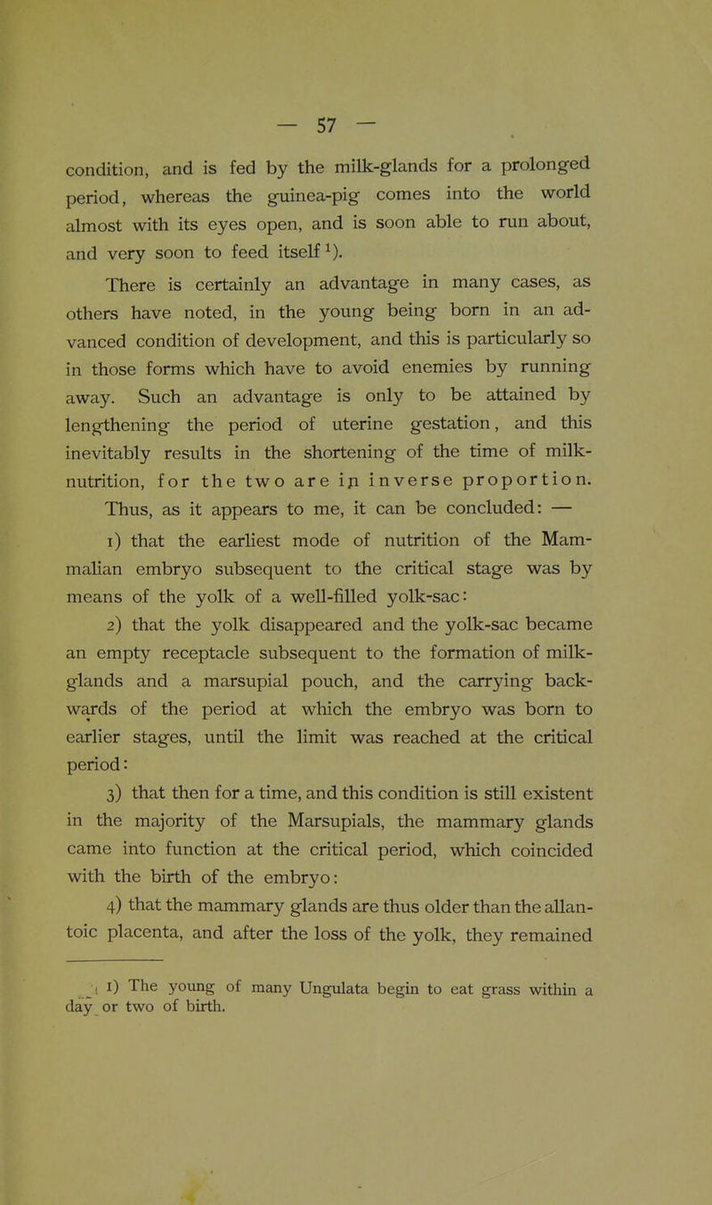 condition, and is fed by the milk-glands for a prolonged period, whereas the guinea-pig comes into the world almost with its eyes open, and is soon able to run about, and very soon to feed itself^). There is certainly an advantage in many cases, as others have noted, in the young being born in an ad- vanced condition of development, and this is particularly so in those forms which have to avoid enemies by running away. Such an advantage is only to be attained by lengthening the period of uterine gestation, and this inevitably results in the shortening of the time of milk- nutrition, for the two are ip inverse proportion. Thus, as it appears to me, it can be concluded: — 1) that the earliest mode of nutrition of the Mam- malian embryo subsequent to the critical stage was by means of the yolk of a well-filled yolk-sac: 2) that the yolk disappeared and the yolk-sac became an empty receptacle subsequent to the formation of milk- glands and a marsupial pouch, and the carrying back- wards of the period at which the embryo was born to earlier stages, until the limit was reached at the critical period: 3) that then for a time, and this condition is still existent in the majority of the Marsupials, the mammary glands came into function at the critical period, which coincided with the birth of the embryo: 4) that the mammary glands are thus older than the allan- toic placenta, and after the loss of the yolk, they remained _ i i) The young of many Ungulata begin to eat grass within a day or two of birth.