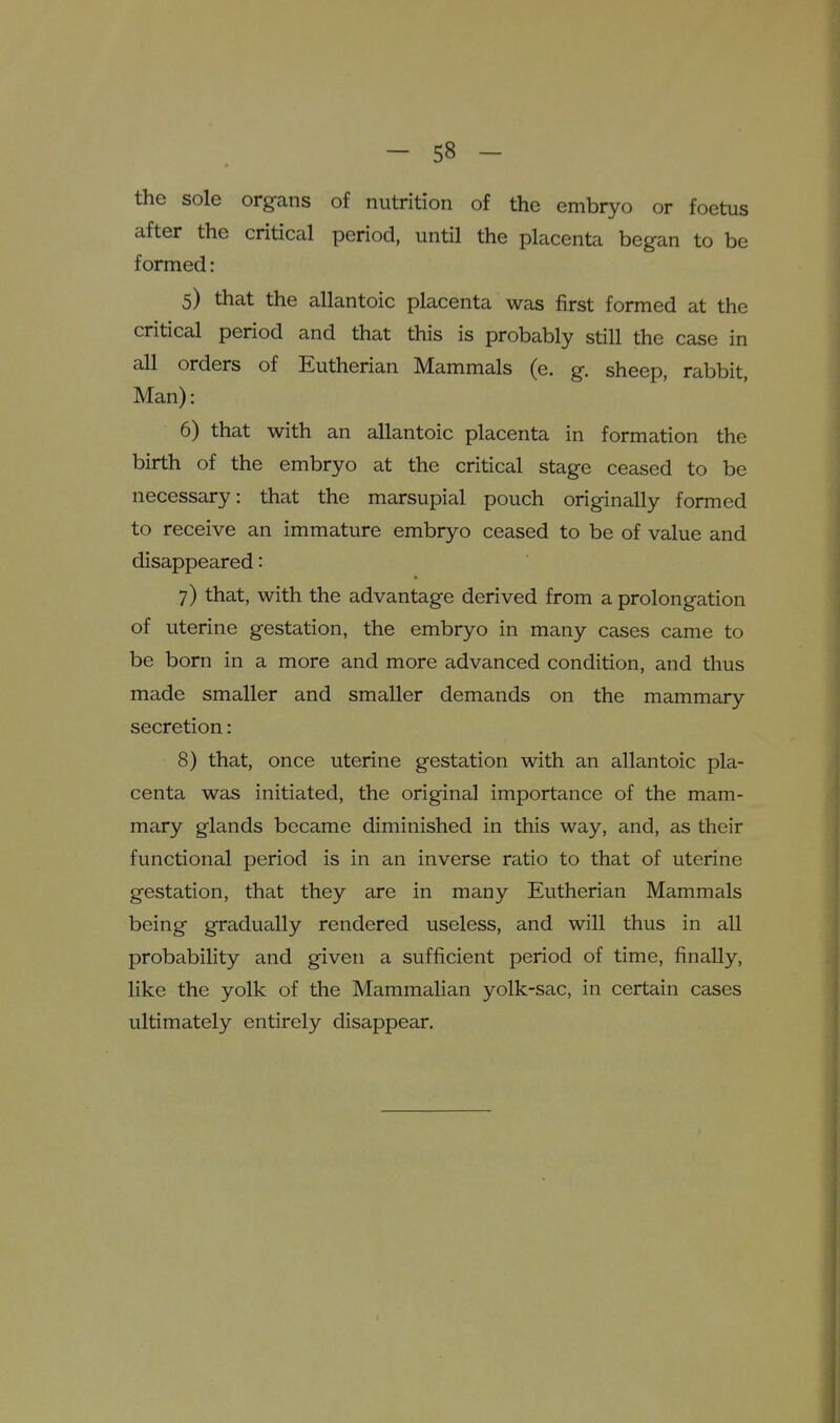 the sole organs of nutrition of the embryo or foetus after the critical period, until the placenta began to be formed: 5) that the allantoic placenta was first formed at the critical period and that this is probably still the case in all orders of Eutherian Mammals (e. g. sheep, rabbit, Man): 6) that with an allantoic placenta in formation the birth of the embryo at the critical stage ceased to be necessary: that the marsupial pouch originally formed to receive an immature embryo ceased to be of value and disappeared: 7) that, with the advantage derived from a prolongation of uterine gestation, the embryo in many cases came to be born in a more and more advanced condition, and thus made smaller and smaller demands on the mammary secretion: 8) that, once uterine gestation with an allantoic pla- centa was initiated, the original importance of the mam- mary glands became diminished in this way, and, as their functional period is in an inverse ratio to that of uterine gestation, that they are in many Eutherian Mammals being gradually rendered useless, and will thus in all probability and given a sufficient period of time, finally, like the yolk of the Mammalian yolk-sac, in certain cases ultimately entirely disappear.