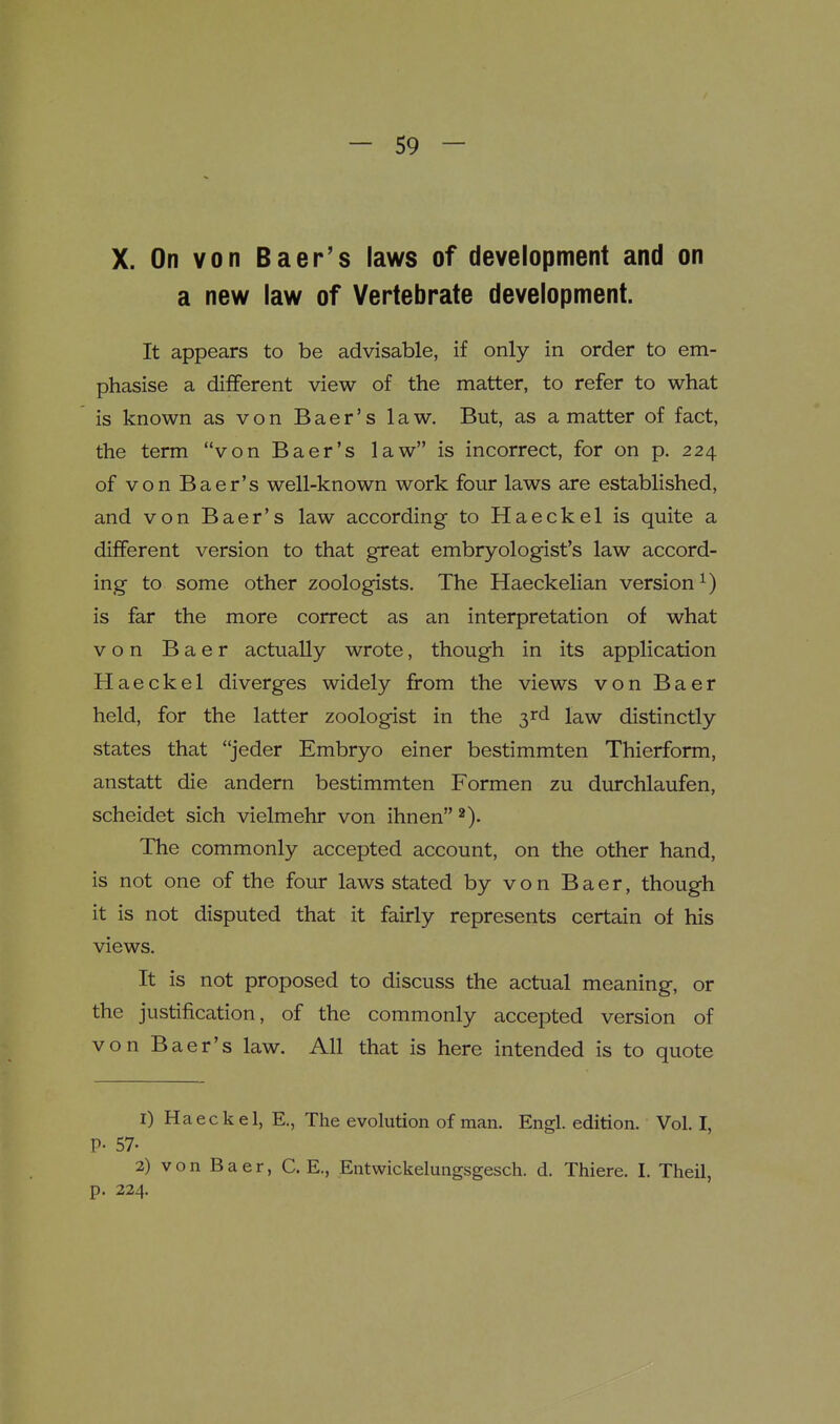 X. On von Baer's laws of development and on a new law of Vertebrate development. It appears to be advisable, if only in order to em- phasise a different view of the matter, to refer to what is known as von Baer's law. But, as a matter of fact, the term von Baer's law is incorrect, for on p. 224 of von Baer's well-known work four laws are established, and von Baer's law according to Haeckel is quite a different version to that great embryologist's law accord- ing to some other zoologists. The Haeckelian version^) is far the more correct as an interpretation of what von B a e r actually wrote, though in its application Haeckel diverges widely from the views von Baer held, for the latter zoologist in the 3rd law distinctly states that jeder Embryo einer bestimmten Thierform, anstatt die andern bestimmten Formen zu durchlaufen, scheidet sich vielmehr von ihnen The commonly accepted account, on the other hand, is not one of the four laws stated by von Baer, though it is not disputed that it fairly represents certain of his views. It is not proposed to discuss the actual meaning, or the justification, of the commonly accepted version of von Baer's law. All that is here intended is to quote 1) Haeckel, E., The evolution of man. Engl, edition. Vol. I, P- 57- 2) von Baer, C. E., Entwickelungsgesch. d. Thiere. I. Theil, p. 224.