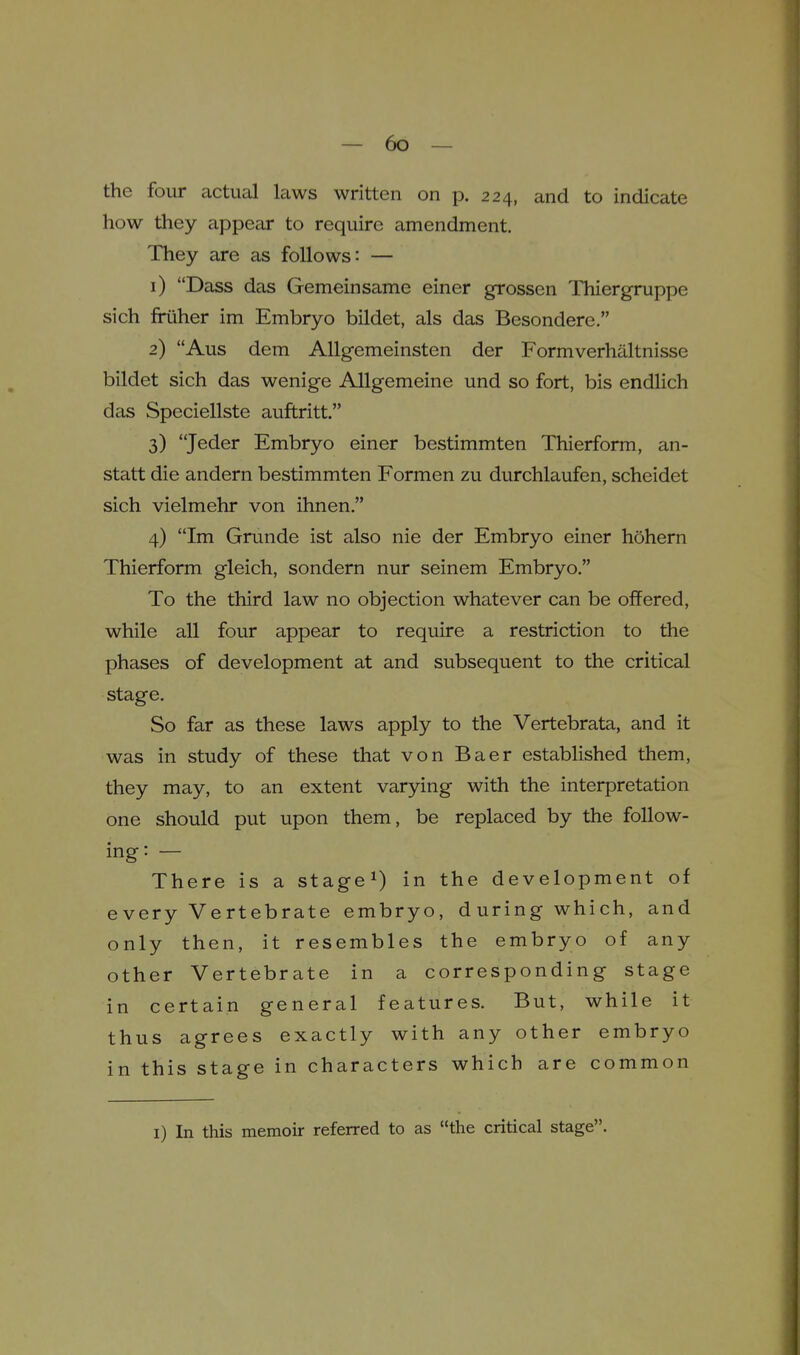 the four actual laws written on p. 224, and to indicate how they appear to require amendment. They are as follows: — 1) Dass das Gemeinsame einer grossen Thiergruppe sich friiher im Embryo bildet, als das Besondere. 2) Aus dem AUgemeinsten der Formverhilltnisse bildet sich das wenige Allgemeine und so fort, bis endlich das Speciellste auftritt. 3) Jeder Embryo einer bestimmten Thierform, an- statt die andern bestimmten Formen zu durchlaufen, scheidet sich vielmehr von ihnen. 4) Im Grunde ist also nie der Embryo einer hohern Thierform gleich, sondern nur seinem Embryo. To the third law no objection whatever can be offered, while all four appear to require a restriction to the phases of development at and subsequent to the critical stage. So far as these laws apply to the Vertebrata, and it was in study of these that von Baer established them, they may, to an extent varying with the interpretation one should put upon them, be replaced by the follow- ing: — There is a stage^) in the development of every Vertebrate embryo, during which, and only then, it resembles the embryo of any other Vertebrate in a corresponding stage in certain general features. But, while it thus agrees exactly with any other embryo in this stage in characters which are common I) In this memoir referred to as the critical stage.