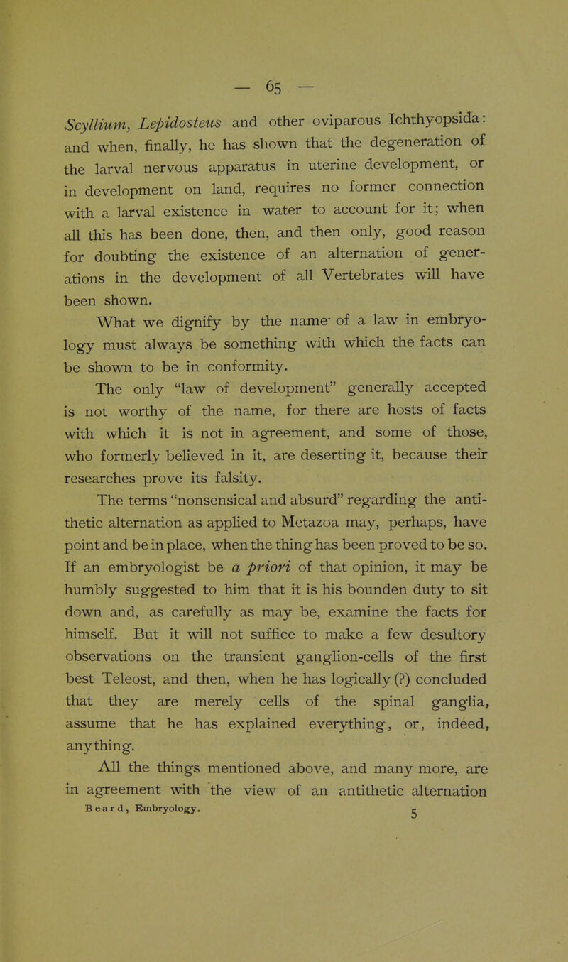 Scylliiim, Lepidosteus and other oviparous Ichthyopsida: and when, finaUy, he has shown that the degeneration of the larval nervous apparatus in uterine development, or in development on land, requires no former connection with a larval existence in water to account for it; when all this has been done, then, and then only, good reason for doubting the existence of an alternation of gener- ations in the development of all Vertebrates will have been shown. What we dignify by the name- of a law in embryo- logy must always be something with which the facts can be shown to be in conformity. The only law of development generally accepted is not worthy of the name, for there are hosts of facts with which it is not in agreement, and some of those, who formerly believed in it, are deserting it, because their researches prove its falsity. The terms nonsensical and absurd regarding the anti- thetic alternation as applied to Metazoa may, perhaps, have point and be in place, when the thing has been proved to be so. If an embryologist be a priori of that opinion, it may be humbly suggested to him that it is his bounden duty to sit down and, as carefully as may be, examine the facts for himself. But it will not suffice to make a few desultory observations on the transient ganglion-cells of the first best Teleost, and then, when he has logically (?) concluded that they are merely cells of the spinal ganglia, assume that he has explained everything, or, indeed, anything. All the things mentioned above, and many more, are in agreement with the view of an antithetic alternation Beard, Embryology. c