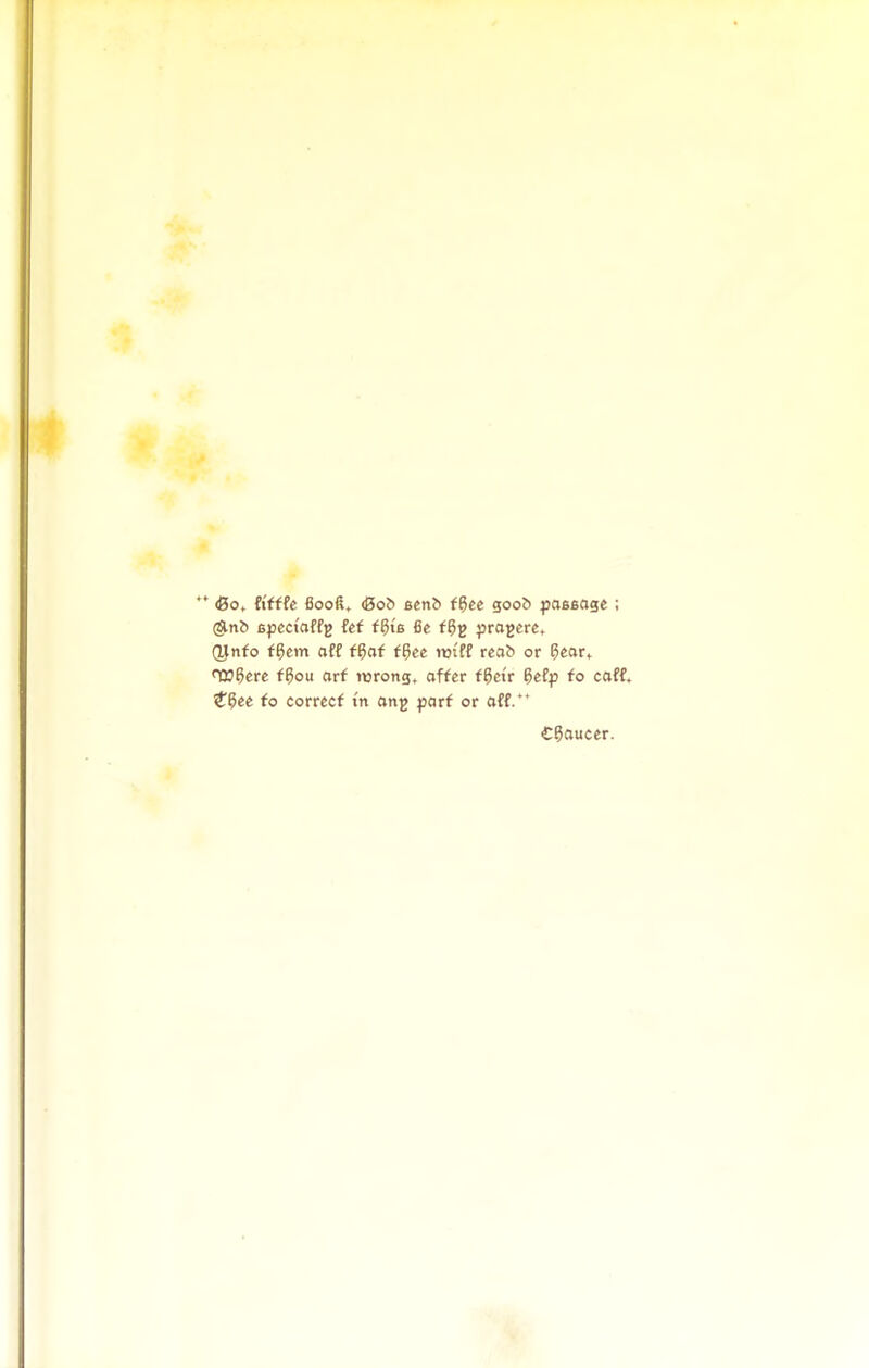 *' &0t ftfffe 6ooft, (Bob 6cnf> f^ee goob passage ; (^ni) 6fcci'affg fef f6>6 fie fprajcre, (ynfo f^cm aff f^af f^ee rot'ff reab or ^ear, <t»5erc f^ou arf wrong, affer f6ctr 5efp fo caff* t^ee to correct m ong parf or aff.' €?aucer.