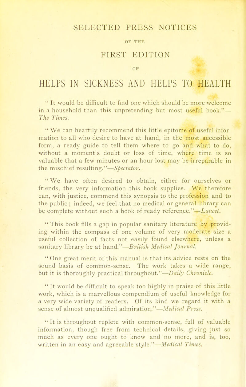 SELECTED PRESS NOTICES OF THE FIRST EDITION OF HELPS IN SICKNESS AND HELPS TO HEALTH  It would be difficult to find one which should be more welcome in a household than this unpretending but most useful book.— The Times.  We can heartil}' recommend this little epitome of useful infor- mation to all who desire to have at hand, in the most accessible form, a ready guide to tell them where to go and what to do, without a moment's doubt or loss of time, where time is so valuable that a few minutes or an hour lost ma}' be irreparable in the mischief resulting.—Spectator.  We have often desired to obtain, either for ourselves or friends, the very information this book supplies. We therefore can, with justice, commend this synopsis to the profession and to the public ; indeed, we feel that no medical or general library can be complete without such a book of ready reference.—Lancet. This book fills a gap in popular sanitary literature by provid- ing within the compass of one volume of very moderate size a useful collection of facts not easily found elsewhere, unless a sanitary library be at hand.—British Medical Journal.  One great merit of this manual is that its ad\'ice rests on the sound basis of common-sense. The work takes a wide range, but it is thoroughly practical throughout.—Daily Chronicle.  It would be difficult to speak too highly in praise of this little work, which is a marvellous compendium of useful knowledge for a very wide variety of readers. Of its kind we regard it with a sense of almost unqualified admiration.—Medical Press.  It is throughout replete with common-sense, full of valuable information, though free from technical details, giving just so much as every one ought to know and no more, and is, too. written in an easy and agreeable style.—Medical Times.