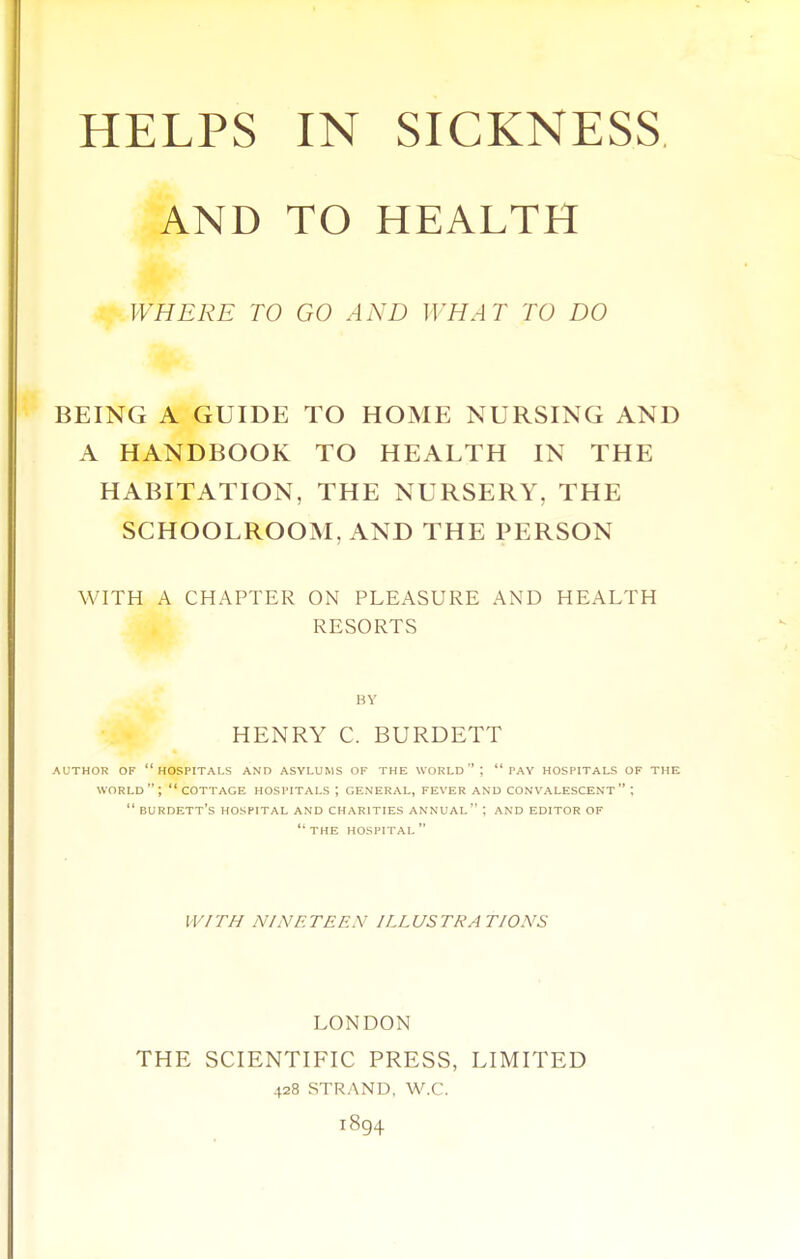 AND TO HEALTH WHERE TO GO AND WHAT TO DO BEING A GUIDE TO HOME NURSING AND A HANDBOOK TO HEALTH IN THE HABITATION, THE NURSERY, THE SCHOOLROOM, AND THE PERSON WITH A CHAPTER ON PLEASURE AND HEALTH RESORTS BY HENRY C. BURDETT AUTHOR OF hospitals AND ASYLUMS OF THE WORLD  ;  PAY HOSPITALS OF THE world; cottage hospitals ; general, fever and convalescent ;  burdett's hospital and charities annual ; and editor of  the hospital  IV/TH NINETEEN ILLUSTRATIONS LONDON THE SCIENTIFIC PRESS, LIMITED 428 STRAND, W.C. 1894