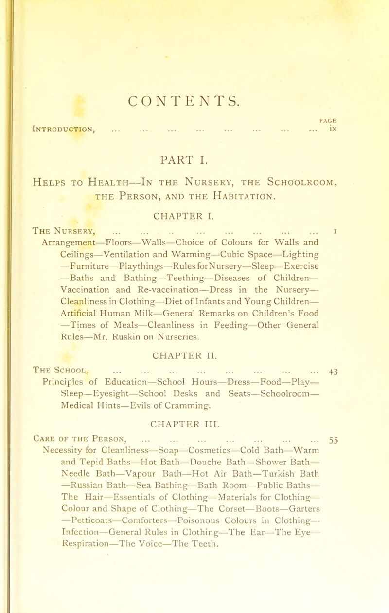 CONTENTS. PACE Introduction, ix PART I. Helps to Health—In the Nursery, the Schoolroom, THE Person, and the Habitation. CHAPTER I. The Nursery, ... ... ... ... ... ... ... r Arrangement—Floors—Walls—Choice of Colours for Walls and Ceilings—Ventilation and Warming—Cubic Space—Lighting —Furniture—Playthings—Rules forN ursery—Sleep—Exercise —Baths and Bathing—Teething—Diseases of Children— Vaccination and Re-vaccination—Dress in the Nursery— Cleanliness in Clothing—Diet of Infants and Young Children— Artificial Human Milk—General Remarks on Children's Food —Times of Meals—Cleanliness in Feeding—Other General Rules—Mr. Ruskin on Nurseries. CHAPTER II. The School, ... ... ... ... ... ... ... 43 Principles of Education—School Hours—Dress—Food—Play— Sleep—Eyesight—School Desks and Seats—Schoolroom— Medical Hints—Evils of Cramming. CHAPTER III. Care of the Person, ... ... ... ... ... ... ... 55 Necessity for Cleanliness—Soap—Cosmetics—Cold Bath—Warm and Tepid Baths—Hot Bath—Douche Bath—Shower Bath— Needle Bath—Vapour Bath—Hot Air Bath—Turkish Bath —Russian Bath—Sea Bathing—Bath Room—Public Baths— The Hair—Essentials of Clothing—Materials for Clothing— Colour and Shape of Clothing—The Corset—Boots—Garters —Petticoats—Comforters—Poisonous Colours in Clothing— Infection—General Rules in Clothing—The Ear—The Eye— Respiration—The Voice—The Teeth.