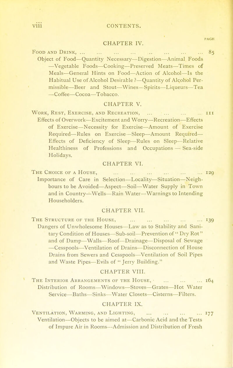 CHAPTER IV. Food AND Drink, ... ... ... ... .. ... ... ... 85 Object of Food—Quantity Necessary—Digestion—Animal Foods —Vegetable Foods—Cooking—Preserved Meats—Times of Meals—General Hints on Food—Action of Alcohol—Is the Habitual Use of Alcohol Desirable ?—Quantity of Alcohol Per- missible—Beer and Stout—Wines—Spirits—Liqueurs—Tea —Coffee—Cocoa—Tobacco. CHAPTER V. Work, Rest, Exercise, and Recreation, ... ... ... ... iii Effects of Overwork—Excitement and Worry—Recreation—Effects of Exercise—Necessity for Exercise—Amount of Exercise Required—Rules on Exercise—Sleep—Amount Required— Effects of Deficiency of Sleep—Rules on Sleep—Relative Healthiness of Professions and Occupations — Sea-side Holidays. CHAPTER VI. The Choice of a House, 129 Importance of Care in Selection—Locality—Situation—Neigh- bours to be Avoided—Aspect—Soil—Water Supply in Town and in Country—Wells—Rain Water—Warnings to Intending Householders. CHAPTER VII. The Structure of the House, ... ... ... ... ... 139 Dangers of Unwholesome Houses—Law as to Stability and Sani- tary Condition of Houses—Sub-soil—Prevention of Dry Rot and of Damp—Walls—Roof—Drainage—Disposal of Sewage —Cesspools—Ventilation of Drains—Disconnection of House Drains from Sewers and Cesspools—Ventilation of Soil Pipes and Waste Pipes—Evils of Jerry Building. CHAPTER VIII. The Interior Arrangements of the House, ■ 164 Distribution of Rooms—Windows—Stoves—Grates—Hot Water Service—Baths—Sinks—Water Closets—Cisterns—Filters. CHAPTER IX. Ventilation, Warming, and Lighting, ... ... ... ... 177 Ventilation—Objects to be aimed at—Carbonic Acid and the Tests of Impure Air in Rooms—Admission and Distribution of Fresh