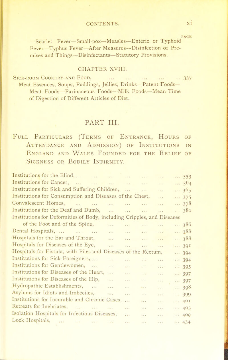 PAGli —Scarlet Fever—Small-pox—Measles—Enteric or Typhoid Fever—Typhus Fever—After Measures—Disinfection of Pre- mises and Things—Disinfectants—Statutory Provisions. CHAPTER XVIII. Sick-room Cookery and Food, ... ... ... ... ... 337 Meat Essences, Soups, Puddings, Jellies, Drinks—Patent Foods— Meat Foods—Farinaceous Foods— Milk Foods—Mean Time of Digestion of Different Articles of Diet. PART III. Full Particulars (Terms of Entrance, Hours of Attendance and Admission) of Institutions in England and Wales Founded for the Relief of Sickness or Bodily Infirmity. Institutions for the Blind,... Institutions for Cancer, Institutions for Sick and Suffering Children, Institutions for Consumption and Diseases of the Chest, Convalescent Homes, Institutions for the Deaf and Dumb, Institutions for Deformities of Body, including Cripples, and Diseases of the Foot and of the Spine, Dental Hospitals, ... Hospitals for the Ear and Throat, Hospitals for Diseases of the Eye, Hospitals for Fistula, with Piles and Diseases of the Rectum Institutions for Sick Foreigners, ... Institutions for Gentlewomen, Institutions for Diseases of the Heart, ... Institutions for Diseases of the Hip, Hydropathic Establishments, Asylums for Idiots and Imbeciles, Institutions for Incurable and Chronic Cases, ... Retreats for Inebriates, Isolation Hospitals for Infectious Diseases, Lock Hospitals, 353 364 365 375 378 380 386 38S 388 391 394 394 395 397 397 398 399 401 405 409 434