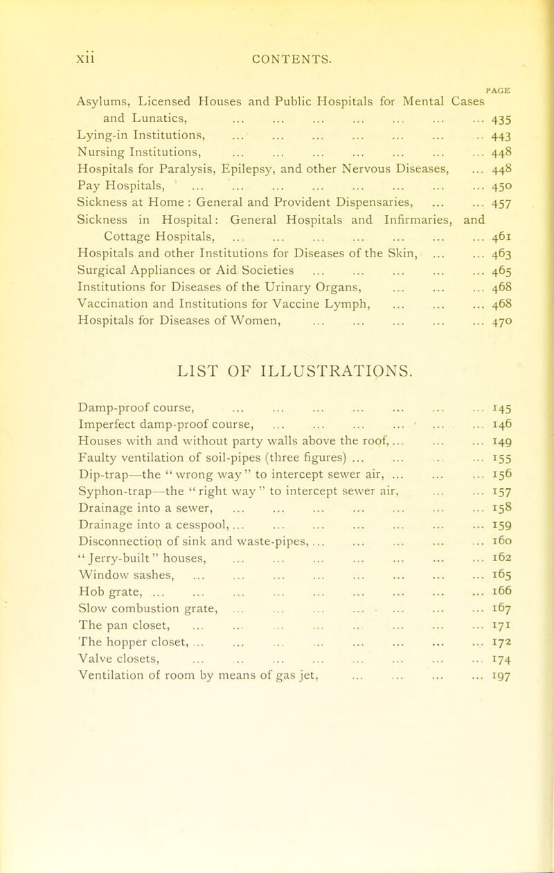 PAGE Asylums, Licensed Houses and Public Hospitals for Mental Cases and Lunatics, ... ... ... ... ... ... ... 435 Lying-in Institutions, ... ... ... ... ... ... .. 443 Nursing Institutions, ... ... ... ... ... ... ... 448 Hospitals for Paralysis, Epilepsy, and other Nervous Diseases, ... 448 Pay Hospitals, ... ... ... ... ... ... ... ... 450 Sickness at Home : General and Provident Dispensaries, ... ... 457 Sickness in Hospital: General Hospitals and Infirmaries, and Cottage Hospitals, ... ... ... ... ... ... ... 461 Hospitals and other Institutions for Diseases of the Skin, ... ... 463 Surgical Appliances or Aid Societies ... ... ... ... ... 465 Institutions for Diseases of the Urinary Organs, ... ... ... 468 Vaccination and Institutions for Vaccine Lymph, ... ... ... 468 Hospitals for Diseases of Women, ... ... ... ... ... 470 LIST OF ILLUSTRATIONS. Damp-proof course, ... ... ... ... ... ... ... 145 Imperfect damp-proof course, ... ... ... ... ■ ... ... 146 Houses with and without party walls above the roof,... ... ... 149 Faulty ventilation of soil-pipes (three figures) ... ... ... ... 155 Dip-trap—the  wrong way  to intercept sewer air, ... ... ... 156 Syphon-trap—the  right way  to intercept sewer air, ... ... 157 Drainage into a sewer, ... ... ... ... ... ... ... 158 Drainage into a cesspool,... ... ... ... ... ... ... 159 Disconnection of sink and waste-pipes, ... ... ... ... ... 160  Jerry-built houses, ... ... ... ... ... ... ... 162 Window sashes, ... ... ... ... ... ... ... ... 165 Hob grate, ... ... ... ... ... ... ... ... ... 166 Slow combustion grate, ... ... ... ... ... ... ... 167 The pan closet, ... ... .. ... .. ... ... ... 171 The hopper closet, ... ... .. .. ... ... ... ... 172 Valve closets, ... ... ... ... ... ... ... 174 Ventilation of room by means of gas jet, ... ... ... ... 197