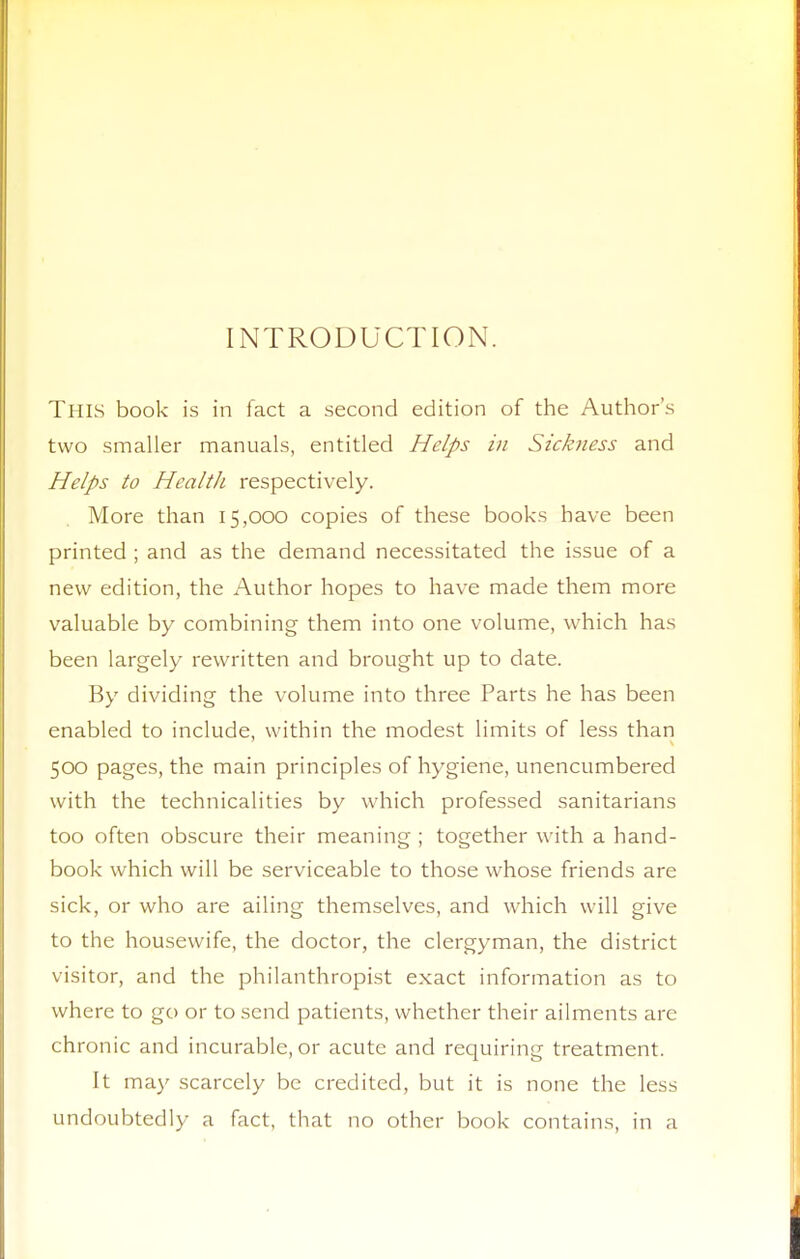 INTRODUCTION. This book is in fact a second edition of the Author's two smaller manuals, entitled Helps in Sickness and Helps to Healtli respectively. More than 15,000 copies of these books have been printed ; and as the demand necessitated the issue of a new edition, the Author hopes to have made them more valuable by combining them into one volume, which has been largely rewritten and brought up to date. By dividing the volume into three Parts he has been enabled to include, within the modest limits of less than 500 pages, the main principles of hygiene, unencumbered with the technicalities by which professed sanitarians too often obscure their meaning ; together with a hand- book which will be serviceable to those whose friends are sick, or who are ailing themselves, and which will give to the housewife, the doctor, the clergyman, the district visitor, and the philanthropist exact information as to where to go or to send patients, whether their ailments are chronic and incurable, or acute and requiring treatment. It may scarcely be credited, but it is none the less undoubtedly a fact, that no other book contains, in a