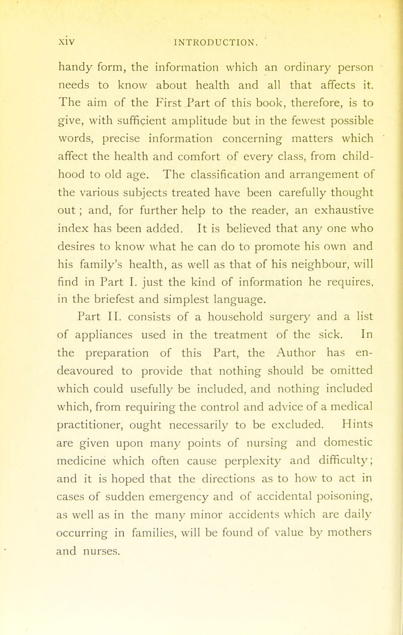 handy form, the information which an ordinary person needs to know about health and all that affects it. The aim of the First Part of this book, therefore, is to give, with sufficient amplitude but in the fewest possible words, precise information concerning matters which affect the health and comfort of every class, from child- hood to old age. The classification and arrangement of the various subjects treated have been carefully thought out ; and, for further help to the reader, an exhaustive index has been added. It is believed that any one who desires to know what he can do to promote his own and his family's health, as well as that of his neighbour, will find in Part I. just the kind of information he requires, in the briefest and simplest language. Part II. consists of a household surgery and a list of appliances used in the treatment of the sick. In the preparation of this Part, the Author has en- deavoured to provide that nothing should be omitted which could usefully be included, and nothing included which, from requiring the control and advice of a medical practitioner, ought necessarily to be excluded. Hints are given upon many points of nursing and domestic medicine which often cause perplexity and difficulty; and it is hoped that the directions as to how to act in cases of sudden emergency and of accidental poisoning, as well as in the many minor accidents which are daily occurring in families, will be found of value b\' mothers and nurses.