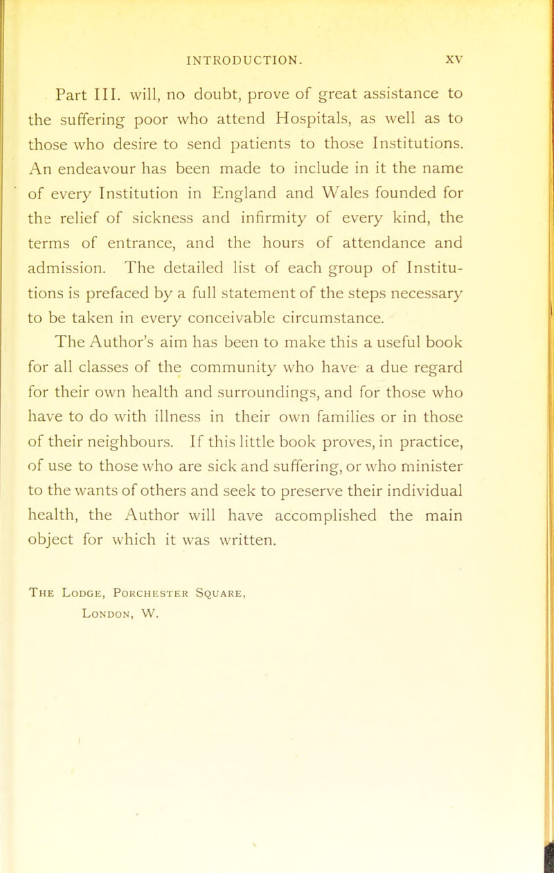 Part III. will, no doubt, prove of great assistance to the suffering poor who attend Hospitals, as well as to those who desire to send patients to those Institutions. An endeavour has been made to include in it the name of every Institution in England and Wales founded for the relief of sickness and infirmity of every kind, the terms of entrance, and the hours of attendance and admission. The detailed list of each group of Institu- tions is prefaced by a full statement of the steps necessary to be taken in every conceivable circumstance. The Author's aim has been to make this a useful book for all classes of the community who have a due regard for their own health and surroundings, and for those who have to do with illness in their own families or in those of their neighbours. If this little book proves, in practice, of use to those who are sick and suffering, or who minister to the wants of others and seek to preserve their individual health, the Author will have accomplished the main object for which it was written. The Lodge, Porchester Square, London, W.