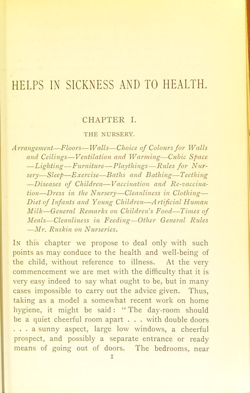 HELPS IN SICKNESS AND TO HEALTH. CHAPTER 1. THE NURSERY. A rrangevient—Floors—Walls—Choice of Colours for Walls and Ceilings—Ventilation and Warming—Cubic Space —Lighting—Furniture—Playthings—Rules for Nur- sery—Sleep—Exercise—Baths and Bathing—Teething —Diseases of Children—Vaccination and Re-vaccina- tion—Dress in the Nursery—Cleanliness in Clothing— Diet of Infants and Young Children—A rtificial Huniau Milk—General Remarks on Children's Food—Times of Meals—Cleanliness in Feeding—Other General Rides —Mr. Ruskin on Nurseries. In this chapter we propose to deal only with such points as may conduce to the health and well-being of the child, without reference to illness. At the very commencement we are met with the difficulty that it is very easy indeed to say what ought to be, but in many cases impossible to carry out the advice given. Thus, taking as a model a somewhat recent work on home hygiene, it might be said:  The day-room should be a quiet cheerful room apart . . . with double doors ... a sunny aspect, large low windows, a cheerful prospect, and possibly a separate entrance or ready means of going out of doors. The bedrooms, near
