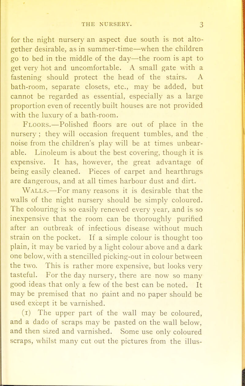 for the night nursery an aspect due south is not alto- gether desirable, as in summer-time—when the children go to bed in the middle of the day—the room is apt to get very hot and uncomfortable. A small gate with a fastening should protect the head of the stairs. A bath-room, separate closets, etc., may be added, but cannot be regarded as essential, especially as a large proportion even of recently built houses are not provided with the luxury of a bath-room. Floors.—Polished floors are out of place in the nursery ; they will occasion frequent tumbles, and the noise from the children's play will be at times unbear- able. Linoleum is about the best covering, though it is expensive. It has, however, the great advantage of being easily cleaned. Pieces of carpet and hearthrugs are dangerous, and at all times harbour dust and dirt. Walls.—For many reasons it is desirable that the walls of the night nurser}' should be simply coloured. The colouring is so easily renewed every 3ear, and is so inexpensive that the room can be thoroughly purified after an outbreak of infectious disease without much strain on the pocket. If a simple colour is thought too plain, it may be varied by a light colour above and a dark one below, with a stencilled picking-out in colour between the two. This is rather more expensive, but looks very tasteful. For the day nursery, there are now so many good ideas that only a few of the best can be noted. It may be premised that no paint and no paper should be used except it be varnished. (i) The upper part of the wall may be coloured, and a dado of scraps may be pasted on the wall below, and then sized and varnished. Some use only coloured scraps, whilst many cut out the pictures from the illus-